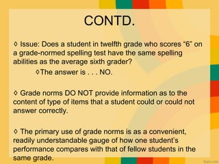 CONTD.
♢ Issue: Does a student in twelfth grade who scores “6” on
a grade-normed spelling test have the same spelling
abilities as the average sixth grader?
♢The answer is . . . NO.
♢ Grade norms DO NOT provide information as to the
content of type of items that a student could or could not
answer correctly.
♢ The primary use of grade norms is as a convenient,
readily understandable gauge of how one student’s
performance compares with that of fellow students in the
same grade.
 