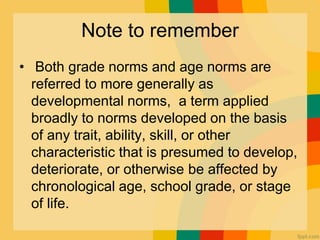 Note to remember
• Both grade norms and age norms are
referred to more generally as
developmental norms, a term applied
broadly to norms developed on the basis
of any trait, ability, skill, or other
characteristic that is presumed to develop,
deteriorate, or otherwise be affected by
chronological age, school grade, or stage
of life.
 