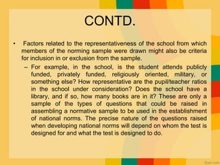 CONTD.
• Factors related to the representativeness of the school from which
members of the norming sample were drawn might also be criteria
for inclusion in or exclusion from the sample.
– For example, in the school, is the student attends publicly
funded, privately funded, religiously oriented, military, or
something else? How representative are the pupil/teacher ratios
in the school under consideration? Does the school have a
library, and if so, how many books are in it? These are only a
sample of the types of questions that could be raised in
assembling a normative sample to be used in the establishment
of national norms. The precise nature of the questions raised
when developing national norms will depend on whom the test is
designed for and what the test is designed to do.
 