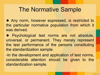 The Normative Sample
◆ Any norm, however expressed, is restricted to
the particular normative population from which it
was derived.
◆ Psychological test norms are not absolute,
universal, or permanent. They merely represent
the test performance of the persons constituting
the standardization sample.
-In the development and application of test norms,
considerable attention should be given to the
standardization sample.
 