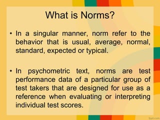 What is Norms?
• In a singular manner, norm refer to the
behavior that is usual, average, normal,
standard, expected or typical.
• In psychometric text, norms are test
performance data of a particular group of
test takers that are designed for use as a
reference when evaluating or interpreting
individual test scores.
 
