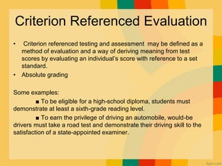 Criterion Referenced Evaluation
• Criterion referenced testing and assessment may be deﬁned as a
method of evaluation and a way of deriving meaning from test
scores by evaluating an individual’s score with reference to a set
standard.
• Absolute grading
Some examples:
■ To be eligible for a high-school diploma, students must
demonstrate at least a sixth-grade reading level.
■ To earn the privilege of driving an automobile, would-be
drivers must take a road test and demonstrate their driving skill to the
satisfaction of a state-appointed examiner.
 