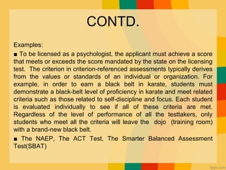 CONTD.
Examples:
■ To be licensed as a psychologist, the applicant must achieve a score
that meets or exceeds the score mandated by the state on the licensing
test. The criterion in criterion-referenced assessments typically derives
from the values or standards of an individual or organization. For
example, in order to earn a black belt in karate, students must
demonstrate a black-belt level of proﬁciency in karate and meet related
criteria such as those related to self-discipline and focus. Each student
is evaluated individually to see if all of these criteria are met.
Regardless of the level of performance of all the testtakers, only
students who meet all the criteria will leave the dojo (training room)
with a brand-new black belt.
■ The NAEP, The ACT Test, The Smarter Balanced Assessment
Test(SBAT)
 