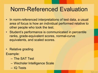 Norm-Referenced Evaluation
• In norm-referenced interpretations of test data, a usual
area of focus is how an individual performed relative to
other people who took the test.
• Student’s performance is communicated in percentile
ranks, grade-equivalent scores, normal-curve
equivalents, and scaled scores.
• Relative grading
Example:
– The SAT Test
– Wechsler Intelligence Scale
– IQ Tests
 