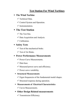 Test Station For Wind Turbines
 The Wind Turbine
    Technical Data.
    Control System and Operation.
    Instrumentation.
 The Test Station
    The Test Site.
    Data Acquisition and Analysis.
    Calibration.
 Safety Tests
    Test of the mechanical brake.
    Test of Air Brake.
 Power Performance Measurements
    Power Curve Measurements.
    Data base.
    Measured power curve and efficiency.
    Power curve variability.
  Structural Measurements
    Eigen frequencies of the fundamental model shapes.
    Structural response during operation.
  Measurements of Electrical Characteristics
    Cut-in Measurements.
  Other Design Related measurements
    Transmission Efficiency.
 