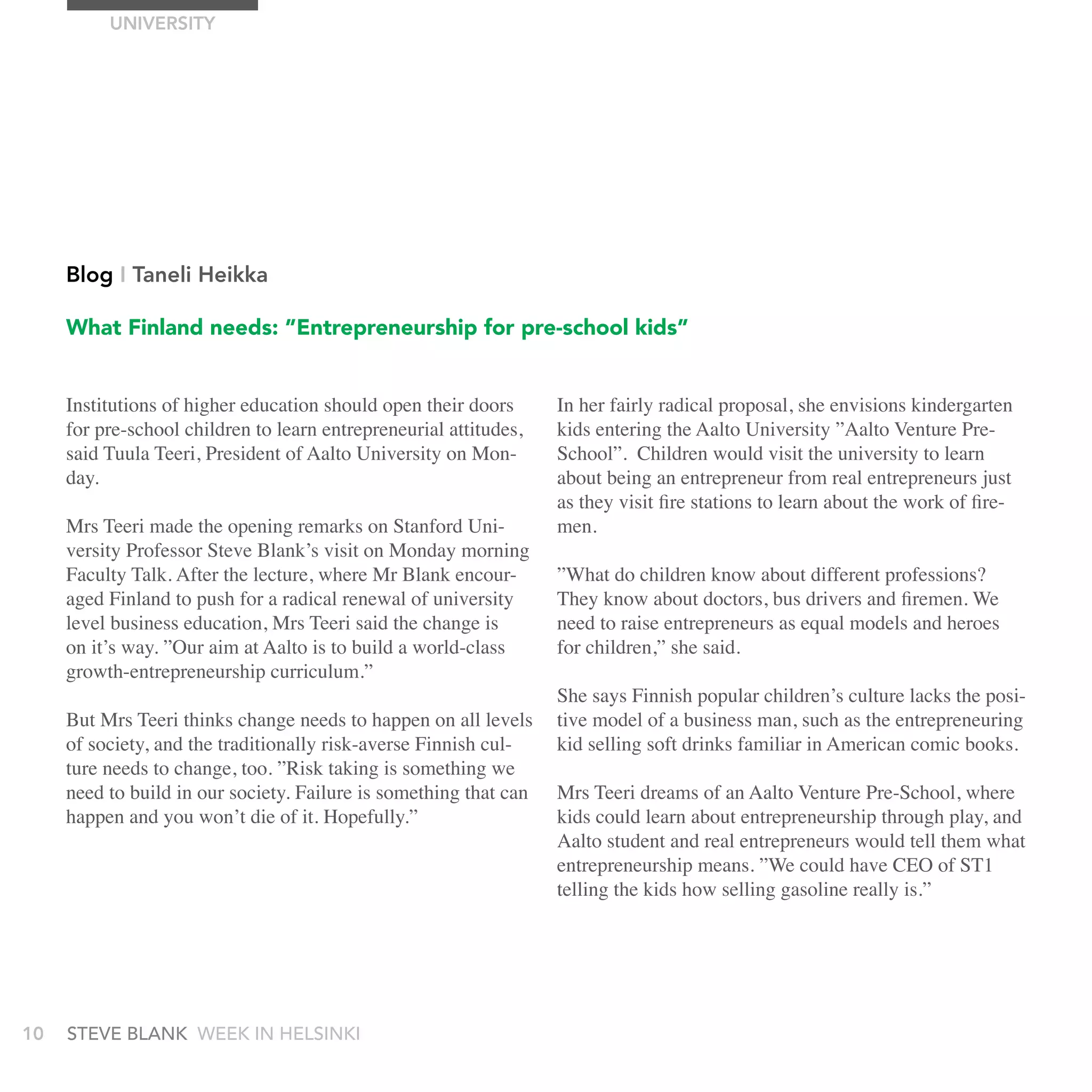 UnIVErSITy




     Blog I Taneli Heikka

     What Finland needs: ”Entrepreneurship for pre-school kids”


     Institutions of higher education should open their doors      In her fairly radical proposal, she envisions kindergarten
     for pre-school children to learn entrepreneurial attitudes,   kids entering the Aalto University ”Aalto Venture Pre-
     said Tuula Teeri, President of Aalto University on Mon-       School”. Children would visit the university to learn
     day.                                                          about being an entrepreneur from real entrepreneurs just
                                                                   as they visit fire stations to learn about the work of fire-
     Mrs Teeri made the opening remarks on Stanford Uni-           men.
     versity Professor Steve Blank’s visit on Monday morning
     Faculty Talk. After the lecture, where Mr Blank encour-       ”What do children know about different professions?
     aged Finland to push for a radical renewal of university      They know about doctors, bus drivers and firemen. We
     level business education, Mrs Teeri said the change is        need to raise entrepreneurs as equal models and heroes
     on it’s way. ”Our aim at Aalto is to build a world-class      for children,” she said.
     growth-entrepreneurship curriculum.”
                                                                   She says Finnish popular children’s culture lacks the posi-
     But Mrs Teeri thinks change needs to happen on all levels     tive model of a business man, such as the entrepreneuring
     of society, and the traditionally risk-averse Finnish cul-    kid selling soft drinks familiar in American comic books.
     ture needs to change, too. ”Risk taking is something we
     need to build in our society. Failure is something that can   Mrs Teeri dreams of an Aalto Venture Pre-School, where
     happen and you won’t die of it. Hopefully.”                   kids could learn about entrepreneurship through play, and
                                                                   Aalto student and real entrepreneurs would tell them what
                                                                   entrepreneurship means. ”We could have CEO of ST1
                                                                   telling the kids how selling gasoline really is.”




10   stEvE bLank WEEk In HELsInkI
 