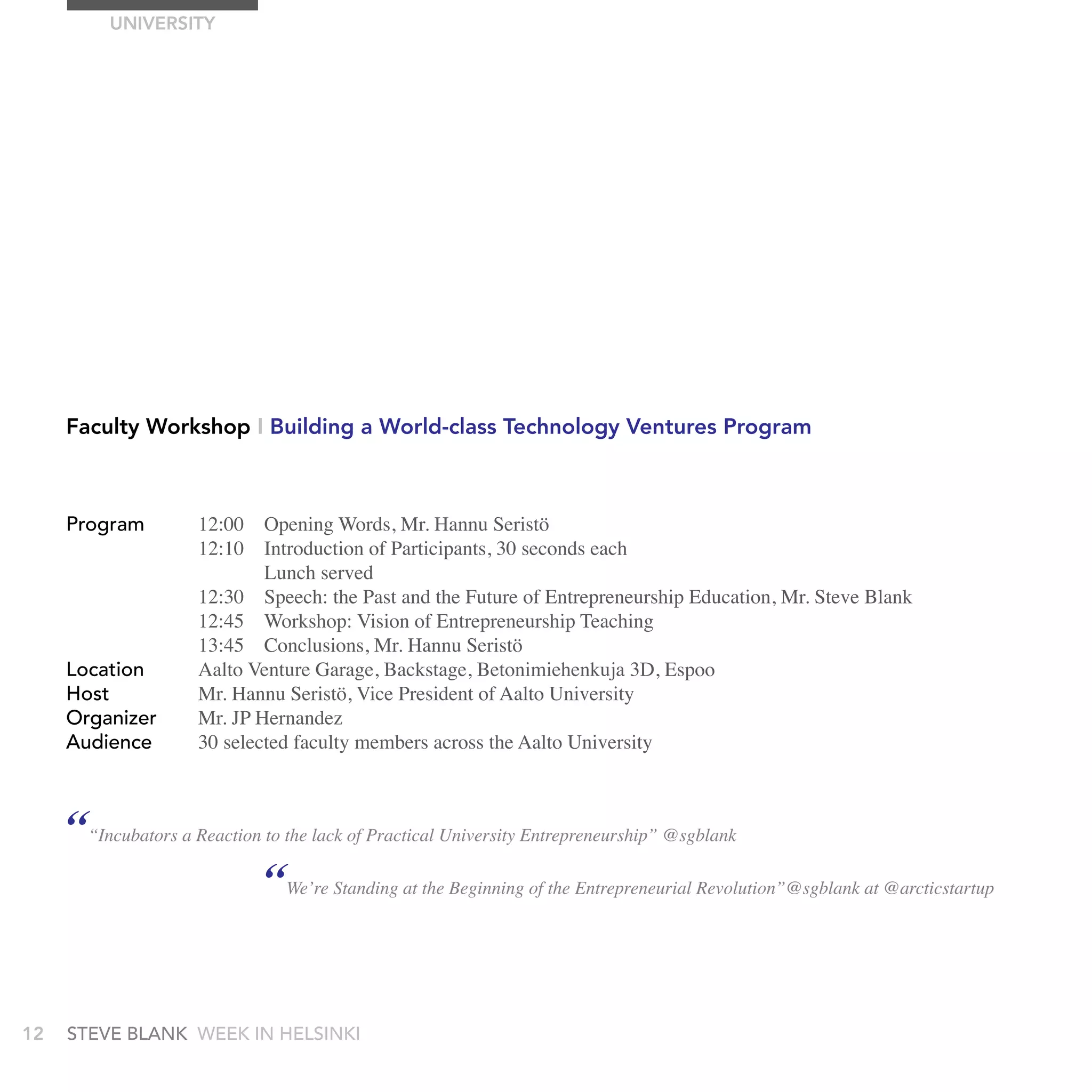 UnIVErSITy




     Faculty Workshop I Building a World-class Technology Ventures Program



     Program         12:00 Opening Words, Mr. Hannu Seristö
                     12:10 Introduction of Participants, 30 seconds each
                             Lunch served
                     12:30 Speech: the Past and the Future of Entrepreneurship Education, Mr. Steve Blank
                     12:45 Workshop: Vision of Entrepreneurship Teaching
                     13:45 Conclusions, Mr. Hannu Seristö
     Location        Aalto Venture Garage, Backstage, Betonimiehenkuja 3D, Espoo
     Host            Mr. Hannu Seristö, Vice President of Aalto University
     Organizer       Mr. JP Hernandez
     audience        30 selected faculty members across the Aalto University



     ““Incubators a Reaction to the lack of Practical University Entrepreneurship” @sgblank
                             “We’re Standing at the Beginning of the Entrepreneurial Revolution”@sgblank at @arcticstartup


12   stEvE bLank WEEk In HELsInkI
 