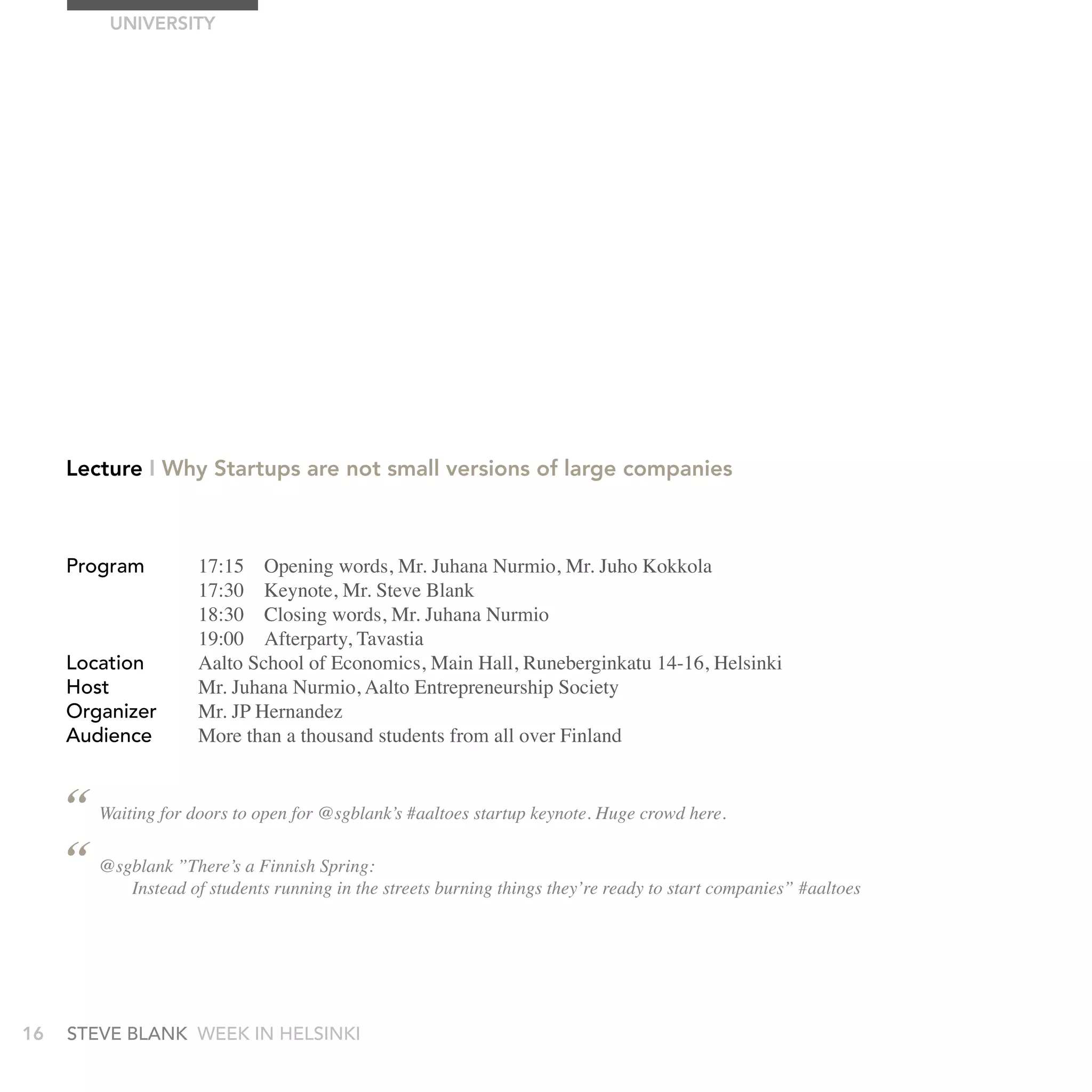 UnIVErSITy




     Lecture I Why Startups are not small versions of large companies



     Program          17:15 Opening words, Mr. Juhana Nurmio, Mr. Juho Kokkola
                      17:30 Keynote, Mr. Steve Blank
                      18:30 Closing words, Mr. Juhana Nurmio
                      19:00 Afterparty, Tavastia
     Location         Aalto School of Economics, Main Hall, Runeberginkatu 14-16, Helsinki
     Host             Mr. Juhana Nurmio, Aalto Entrepreneurship Society
     Organizer        Mr. JP Hernandez
     audience         More than a thousand students from all over Finland


     “ Waiting for doors to open for @sgblank’s #aaltoes startup keynote. Huge crowd here.
     “ @sgblank ”There’s a Finnish Spring: streets burning things they’re ready to start companies” #aaltoes
           Instead of students running in the




16   stEvE bLank WEEk In HELsInkI
 