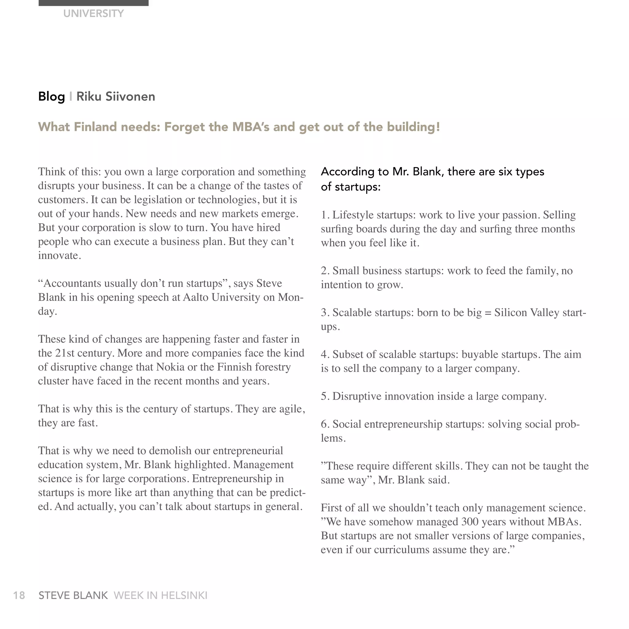 UnIVErSITy




     Blog I riku Siivonen

     What Finland needs: Forget the MBA’s and get out of the building!


     Think of this: you own a large corporation and something       according to Mr. blank, there are six types
     disrupts your business. It can be a change of the tastes of    of startups:
     customers. It can be legislation or technologies, but it is
     out of your hands. New needs and new markets emerge.           1. Lifestyle startups: work to live your passion. Selling
     But your corporation is slow to turn. You have hired           surfing boards during the day and surfing three months
     people who can execute a business plan. But they can’t         when you feel like it.
     innovate.
                                                                    2. Small business startups: work to feed the family, no
     “Accountants usually don’t run startups”, says Steve           intention to grow.
     Blank in his opening speech at Aalto University on Mon-
     day.                                                           3. Scalable startups: born to be big = Silicon Valley start-
                                                                    ups.
     These kind of changes are happening faster and faster in
     the 21st century. More and more companies face the kind        4. Subset of scalable startups: buyable startups. The aim
     of disruptive change that Nokia or the Finnish forestry        is to sell the company to a larger company.
     cluster have faced in the recent months and years.
                                                                    5. Disruptive innovation inside a large company.
     That is why this is the century of startups. They are agile,
     they are fast.                                                 6. Social entrepreneurship startups: solving social prob-
                                                                    lems.
     That is why we need to demolish our entrepreneurial
     education system, Mr. Blank highlighted. Management            ”These require different skills. They can not be taught the
     science is for large corporations. Entrepreneurship in         same way”, Mr. Blank said.
     startups is more like art than anything that can be predict-
     ed. And actually, you can’t talk about startups in general.    First of all we shouldn’t teach only management science.
                                                                    ”We have somehow managed 300 years without MBAs.
                                                                    But startups are not smaller versions of large companies,
                                                                    even if our curriculums assume they are.”


18   stEvE bLank WEEk In HELsInkI
 