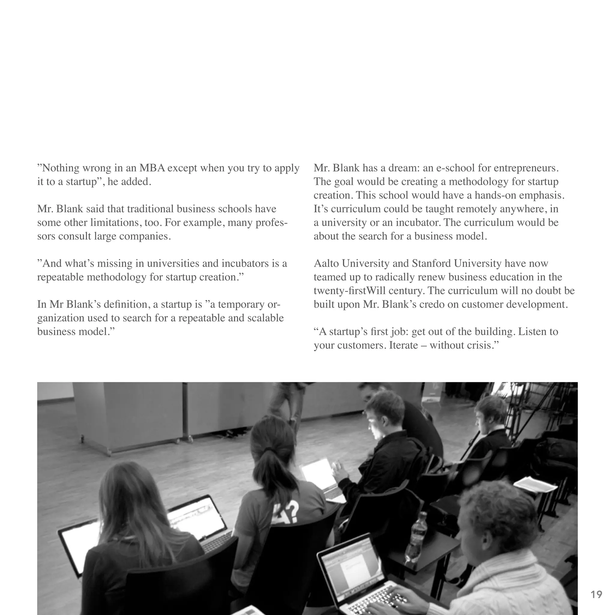 ”Nothing wrong in an MBA except when you try to apply     Mr. Blank has a dream: an e-school for entrepreneurs.
it to a startup”, he added.                               The goal would be creating a methodology for startup
                                                          creation. This school would have a hands-on emphasis.
Mr. Blank said that traditional business schools have     It’s curriculum could be taught remotely anywhere, in
some other limitations, too. For example, many profes-    a university or an incubator. The curriculum would be
sors consult large companies.                             about the search for a business model.

”And what’s missing in universities and incubators is a   Aalto University and Stanford University have now
repeatable methodology for startup creation.”             teamed up to radically renew business education in the
                                                          twenty-firstWill century. The curriculum will no doubt be
In Mr Blank’s definition, a startup is ”a temporary or-   built upon Mr. Blank’s credo on customer development.
ganization used to search for a repeatable and scalable
business model.”                                          “A startup’s first job: get out of the building. Listen to
                                                          your customers. Iterate – without crisis.”




                                                                                                                       19
 