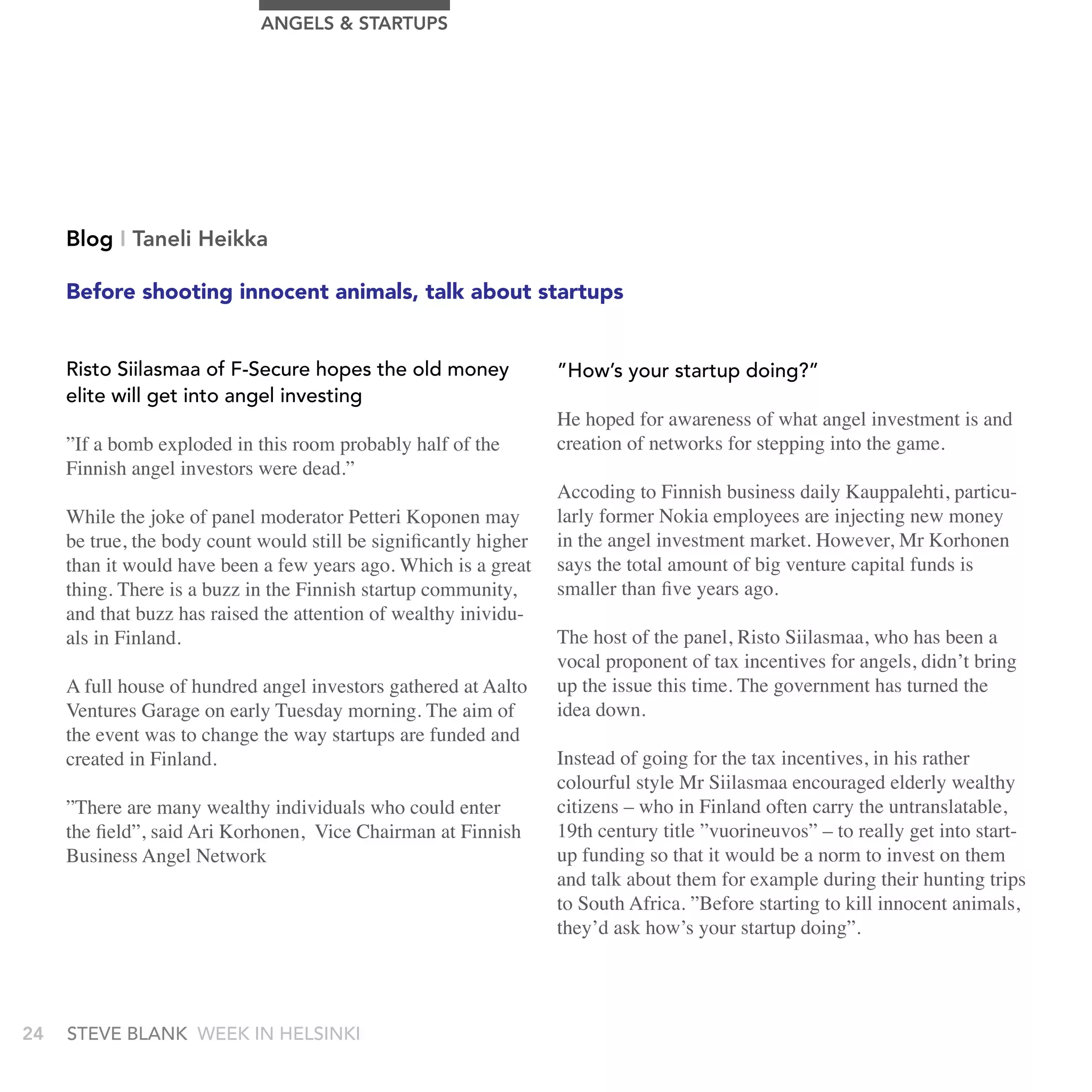 AngELS & STArTUPS




     Blog I Taneli Heikka

     Before shooting innocent animals, talk about startups


     Risto siilasmaa of F-secure hopes the old money               ”How’s your startup doing?”
     elite will get into angel investing
                                                                   He hoped for awareness of what angel investment is and
     ”If a bomb exploded in this room probably half of the         creation of networks for stepping into the game.
     Finnish angel investors were dead.”
                                                                   Accoding to Finnish business daily Kauppalehti, particu-
     While the joke of panel moderator Petteri Koponen may         larly former Nokia employees are injecting new money
     be true, the body count would still be significantly higher   in the angel investment market. However, Mr Korhonen
     than it would have been a few years ago. Which is a great     says the total amount of big venture capital funds is
     thing. There is a buzz in the Finnish startup community,      smaller than five years ago.
     and that buzz has raised the attention of wealthy inividu-
     als in Finland.                                               The host of the panel, Risto Siilasmaa, who has been a
                                                                   vocal proponent of tax incentives for angels, didn’t bring
     A full house of hundred angel investors gathered at Aalto     up the issue this time. The government has turned the
     Ventures Garage on early Tuesday morning. The aim of          idea down.
     the event was to change the way startups are funded and
     created in Finland.                                           Instead of going for the tax incentives, in his rather
                                                                   colourful style Mr Siilasmaa encouraged elderly wealthy
     ”There are many wealthy individuals who could enter           citizens – who in Finland often carry the untranslatable,
     the field”, said Ari Korhonen, Vice Chairman at Finnish       19th century title ”vuorineuvos” – to really get into start-
     Business Angel Network                                        up funding so that it would be a norm to invest on them
                                                                   and talk about them for example during their hunting trips
                                                                   to South Africa. ”Before starting to kill innocent animals,
                                                                   they’d ask how’s your startup doing”.




24   stEvE bLank WEEk In HELsInkI
 