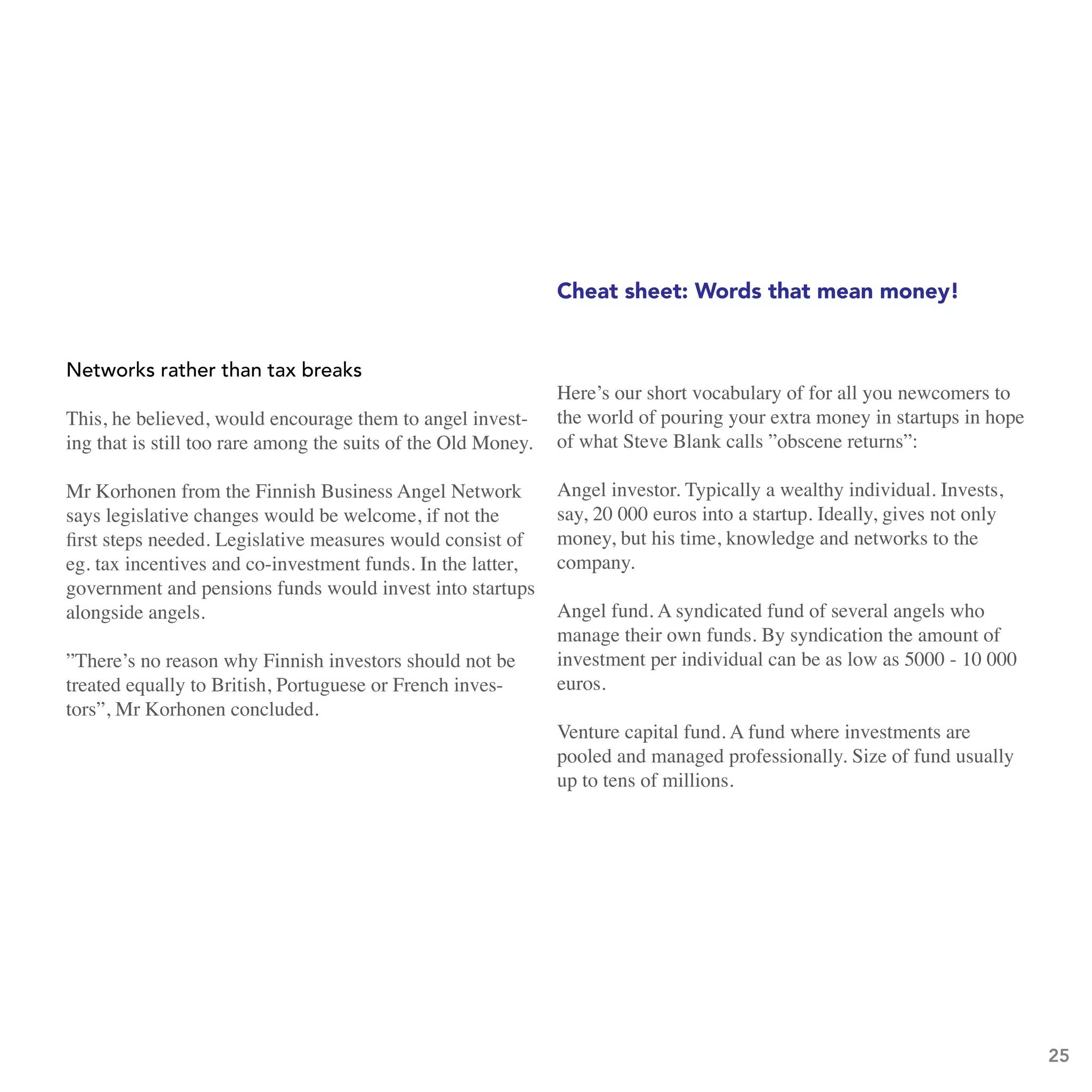 Cheat sheet: Words that mean money!


networks rather than tax breaks
                                                               Here’s our short vocabulary of for all you newcomers to
This, he believed, would encourage them to angel invest-       the world of pouring your extra money in startups in hope
ing that is still too rare among the suits of the Old Money.   of what Steve Blank calls ”obscene returns”:

Mr Korhonen from the Finnish Business Angel Network            Angel investor. Typically a wealthy individual. Invests,
says legislative changes would be welcome, if not the          say, 20 000 euros into a startup. Ideally, gives not only
first steps needed. Legislative measures would consist of      money, but his time, knowledge and networks to the
eg. tax incentives and co-investment funds. In the latter,     company.
government and pensions funds would invest into startups
alongside angels.                                              Angel fund. A syndicated fund of several angels who
                                                               manage their own funds. By syndication the amount of
”There’s no reason why Finnish investors should not be         investment per individual can be as low as 5000 - 10 000
treated equally to British, Portuguese or French inves-        euros.
tors”, Mr Korhonen concluded.
                                                               Venture capital fund. A fund where investments are
                                                               pooled and managed professionally. Size of fund usually
                                                               up to tens of millions.




                                                                                                                           25
 