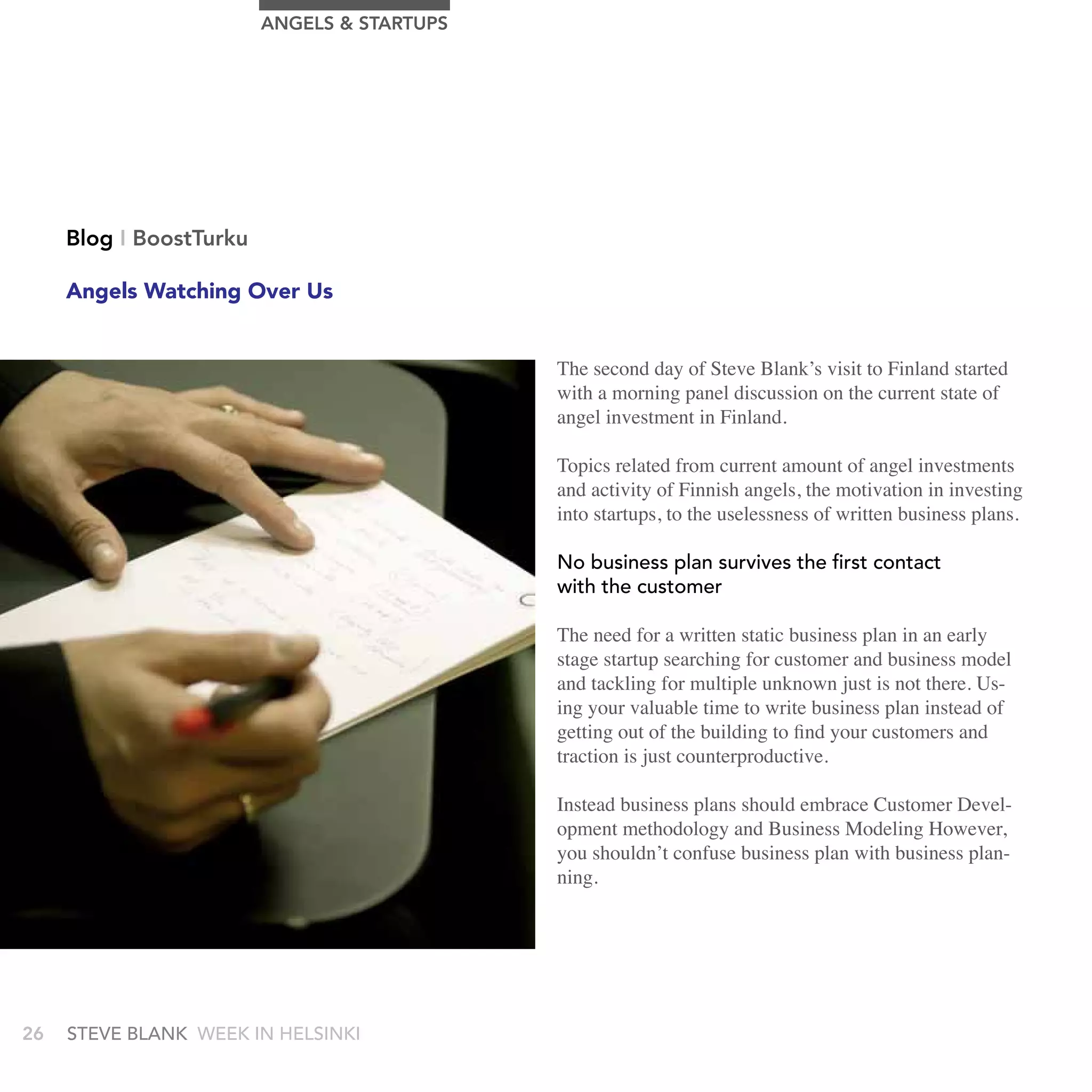 AngELS & STArTUPS




     Blog I BoostTurku

     Angels Watching Over Us


                                             The second day of Steve Blank’s visit to Finland started
                                             with a morning panel discussion on the current state of
                                             angel investment in Finland.

                                             Topics related from current amount of angel investments
                                             and activity of Finnish angels, the motivation in investing
                                             into startups, to the uselessness of written business plans.

                                             no business plan survives the first contact
                                             with the customer

                                             The need for a written static business plan in an early
                                             stage startup searching for customer and business model
                                             and tackling for multiple unknown just is not there. Us-
                                             ing your valuable time to write business plan instead of
                                             getting out of the building to find your customers and
                                             traction is just counterproductive.

                                             Instead business plans should embrace Customer Devel-
                                             opment methodology and Business Modeling However,
                                             you shouldn’t confuse business plan with business plan-
                                             ning.




26   stEvE bLank WEEk In HELsInkI
 