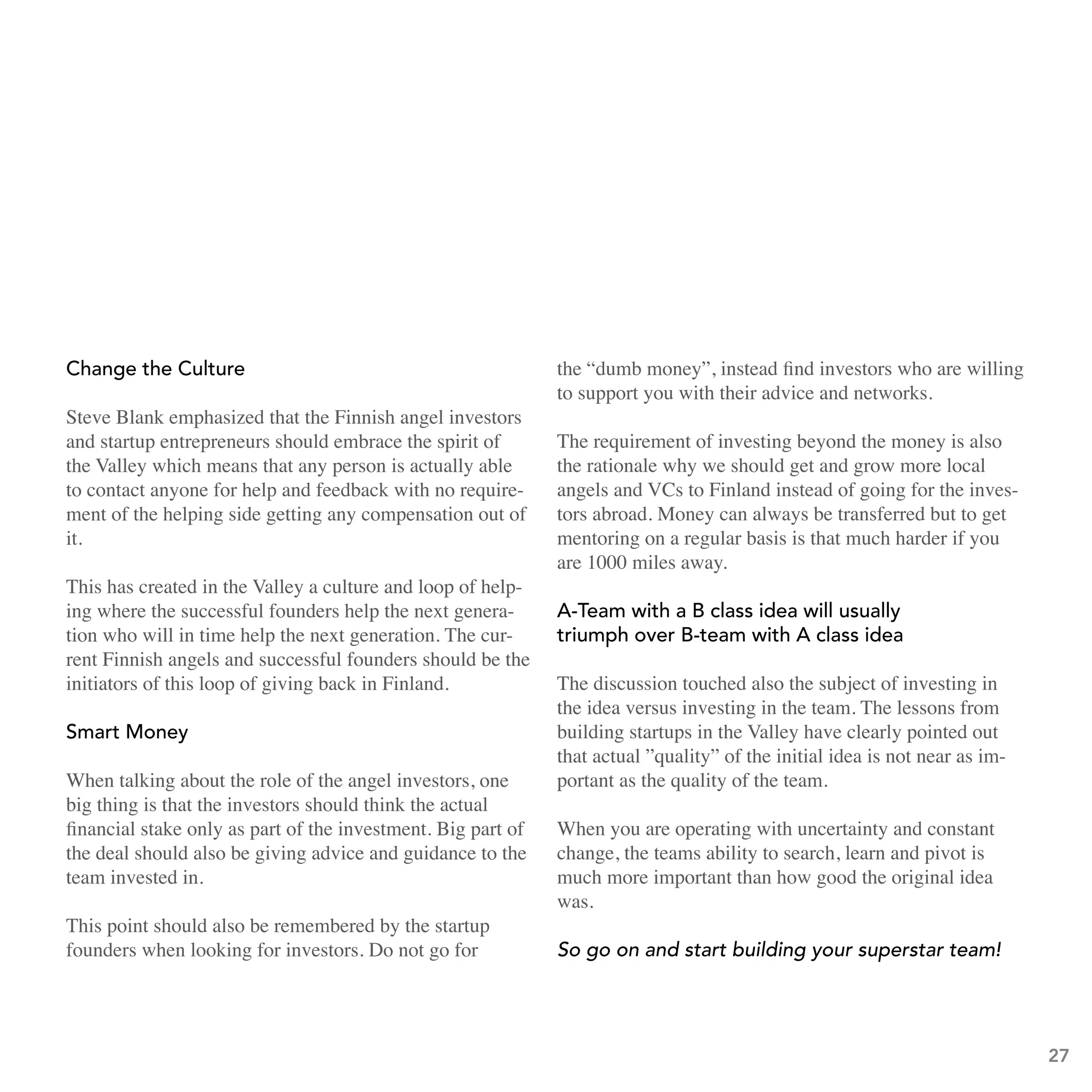 Change the Culture                                            the “dumb money”, instead find investors who are willing
                                                              to support you with their advice and networks.
Steve Blank emphasized that the Finnish angel investors
and startup entrepreneurs should embrace the spirit of        The requirement of investing beyond the money is also
the Valley which means that any person is actually able       the rationale why we should get and grow more local
to contact anyone for help and feedback with no require-      angels and VCs to Finland instead of going for the inves-
ment of the helping side getting any compensation out of      tors abroad. Money can always be transferred but to get
it.                                                           mentoring on a regular basis is that much harder if you
                                                              are 1000 miles away.
This has created in the Valley a culture and loop of help-
ing where the successful founders help the next genera-       a-team with a b class idea will usually
tion who will in time help the next generation. The cur-      triumph over b-team with a class idea
rent Finnish angels and successful founders should be the
initiators of this loop of giving back in Finland.            The discussion touched also the subject of investing in
                                                              the idea versus investing in the team. The lessons from
smart Money                                                   building startups in the Valley have clearly pointed out
                                                              that actual ”quality” of the initial idea is not near as im-
When talking about the role of the angel investors, one       portant as the quality of the team.
big thing is that the investors should think the actual
financial stake only as part of the investment. Big part of   When you are operating with uncertainty and constant
the deal should also be giving advice and guidance to the     change, the teams ability to search, learn and pivot is
team invested in.                                             much more important than how good the original idea
                                                              was.
This point should also be remembered by the startup
founders when looking for investors. Do not go for            So go on and start building your superstar team!




                                                                                                                             27
 