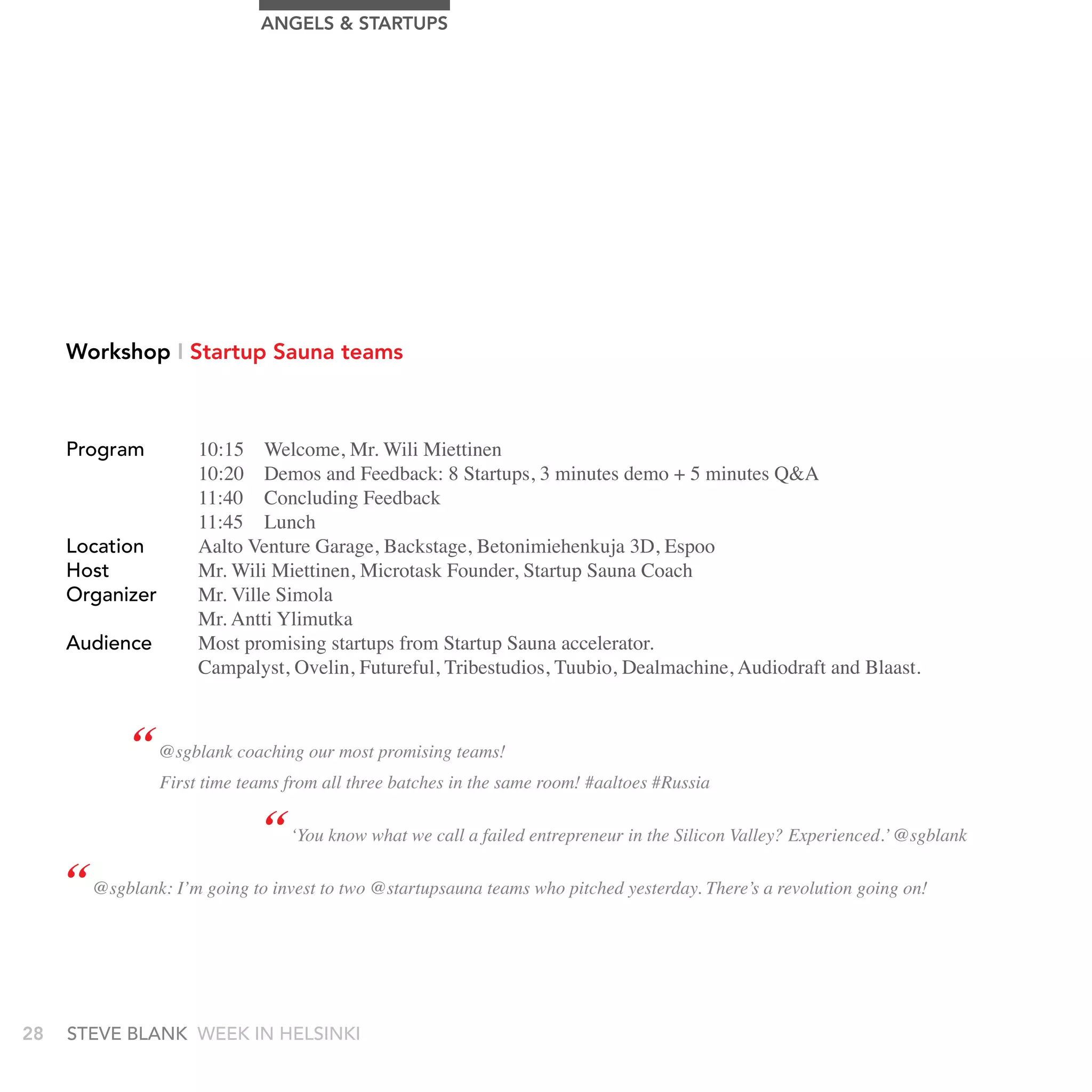 AngELS & STArTUPS




     Workshop I Startup Sauna teams



     Program          10:15 Welcome, Mr. Wili Miettinen
                      10:20 Demos and Feedback: 8 Startups, 3 minutes demo + 5 minutes Q&A
                      11:40 Concluding Feedback
                      11:45 Lunch
     Location         Aalto Venture Garage, Backstage, Betonimiehenkuja 3D, Espoo
     Host             Mr. Wili Miettinen, Microtask Founder, Startup Sauna Coach
     Organizer        Mr. Ville Simola
                      Mr. Antti Ylimutka
     audience         Most promising startups from Startup Sauna accelerator.
                      Campalyst, Ovelin, Futureful, Tribestudios, Tuubio, Dealmachine, Audiodraft and Blaast.



             “ @sgblank coaching our most promising teams!
                 First time teams from all three batches in the same room! #aaltoes #Russia

                               “ ‘You know what we call a failed entrepreneur in the Silicon Valley? Experienced.’ @sgblank
     “ @sgblank: I’m going to invest to two @startupsauna teams who pitched yesterday. There’s a revolution going on!


28   stEvE bLank WEEk In HELsInkI
 