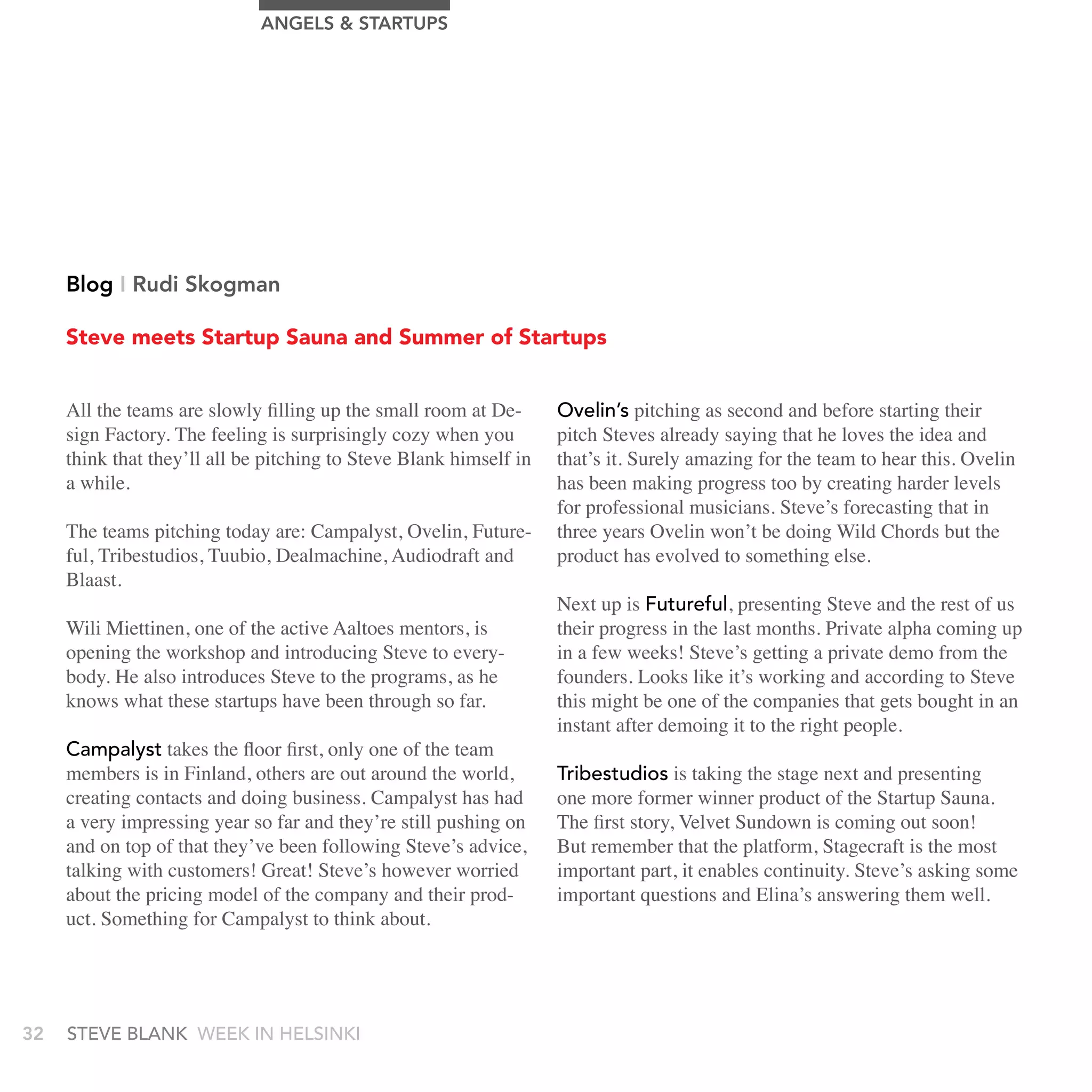 AngELS & STArTUPS




     Blog I rudi Skogman

     Steve meets Startup Sauna and Summer of Startups


     All the teams are slowly filling up the small room at De-      Ovelin’s pitching as second and before starting their
     sign Factory. The feeling is surprisingly cozy when you        pitch Steves already saying that he loves the idea and
     think that they’ll all be pitching to Steve Blank himself in   that’s it. Surely amazing for the team to hear this. Ovelin
     a while.                                                       has been making progress too by creating harder levels
                                                                    for professional musicians. Steve’s forecasting that in
     The teams pitching today are: Campalyst, Ovelin, Future-       three years Ovelin won’t be doing Wild Chords but the
     ful, Tribestudios, Tuubio, Dealmachine, Audiodraft and         product has evolved to something else.
     Blaast.
                                                                    Next up is Futureful, presenting Steve and the rest of us
     Wili Miettinen, one of the active Aaltoes mentors, is          their progress in the last months. Private alpha coming up
     opening the workshop and introducing Steve to every-           in a few weeks! Steve’s getting a private demo from the
     body. He also introduces Steve to the programs, as he          founders. Looks like it’s working and according to Steve
     knows what these startups have been through so far.            this might be one of the companies that gets bought in an
                                                                    instant after demoing it to the right people.
     Campalyst takes the floor first, only one of the team
     members is in Finland, others are out around the world,        tribestudios is taking the stage next and presenting
     creating contacts and doing business. Campalyst has had        one more former winner product of the Startup Sauna.
     a very impressing year so far and they’re still pushing on     The first story, Velvet Sundown is coming out soon!
     and on top of that they’ve been following Steve’s advice,      But remember that the platform, Stagecraft is the most
     talking with customers! Great! Steve’s however worried         important part, it enables continuity. Steve’s asking some
     about the pricing model of the company and their prod-         important questions and Elina’s answering them well.
     uct. Something for Campalyst to think about.




32   stEvE bLank WEEk In HELsInkI
 
