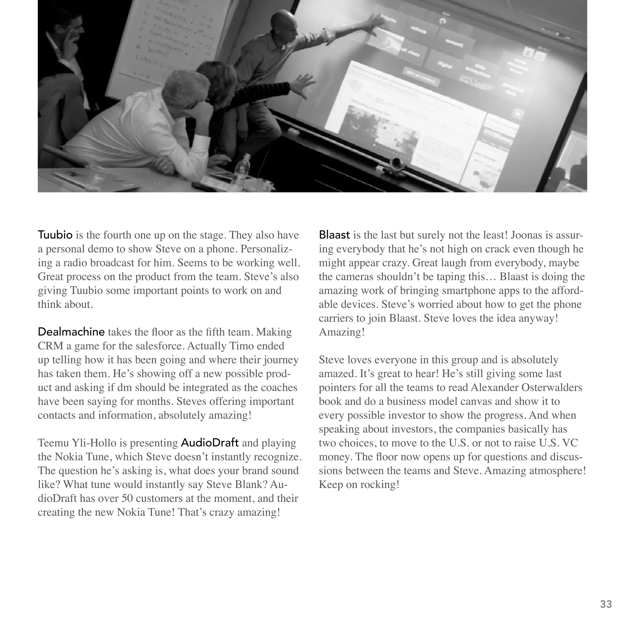 tuubio is the fourth one up on the stage. They also have   blaast is the last but surely not the least! Joonas is assur-
a personal demo to show Steve on a phone. Personaliz-      ing everybody that he’s not high on crack even though he
ing a radio broadcast for him. Seems to be working well.   might appear crazy. Great laugh from everybody, maybe
Great process on the product from the team. Steve’s also   the cameras shouldn’t be taping this… Blaast is doing the
giving Tuubio some important points to work on and         amazing work of bringing smartphone apps to the afford-
think about.                                               able devices. Steve’s worried about how to get the phone
                                                           carriers to join Blaast. Steve loves the idea anyway!
Dealmachine takes the floor as the fifth team. Making      Amazing!
CRM a game for the salesforce. Actually Timo ended
up telling how it has been going and where their journey   Steve loves everyone in this group and is absolutely
has taken them. He’s showing off a new possible prod-      amazed. It’s great to hear! He’s still giving some last
uct and asking if dm should be integrated as the coaches   pointers for all the teams to read Alexander Osterwalders
have been saying for months. Steves offering important     book and do a business model canvas and show it to
contacts and information, absolutely amazing!              every possible investor to show the progress. And when
                                                           speaking about investors, the companies basically has
Teemu Yli-Hollo is presenting audioDraft and playing       two choices, to move to the U.S. or not to raise U.S. VC
the Nokia Tune, which Steve doesn’t instantly recognize.   money. The floor now opens up for questions and discus-
The question he’s asking is, what does your brand sound    sions between the teams and Steve. Amazing atmosphere!
like? What tune would instantly say Steve Blank? Au-       Keep on rocking!
dioDraft has over 50 customers at the moment, and their
creating the new Nokia Tune! That’s crazy amazing!




                                                                                                                           33
 