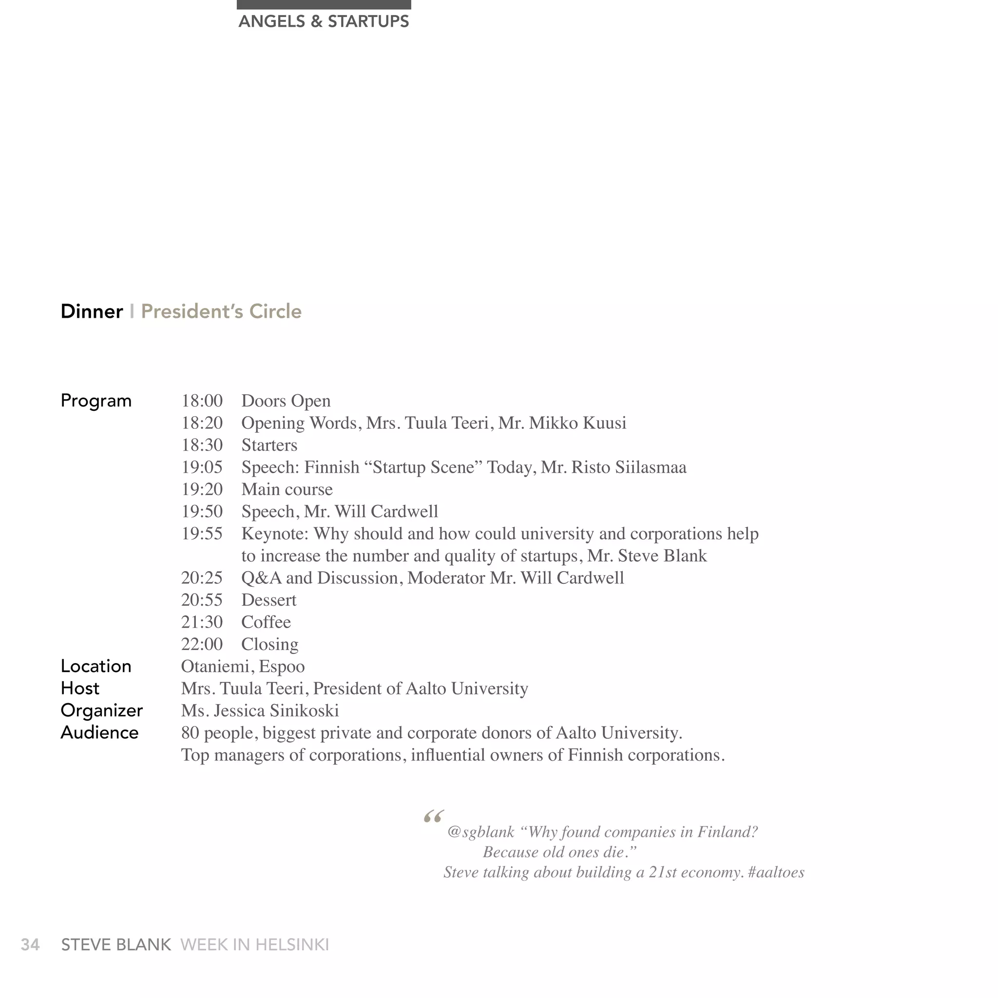 AngELS & STArTUPS




     Dinner I President’s Circle



     Program      18:00   Doors Open
                  18:20   Opening Words, Mrs. Tuula Teeri, Mr. Mikko Kuusi
                  18:30   Starters
                  19:05   Speech: Finnish “Startup Scene” Today, Mr. Risto Siilasmaa
                  19:20   Main course
                  19:50   Speech, Mr. Will Cardwell
                  19:55   Keynote: Why should and how could university and corporations help
                          to increase the number and quality of startups, Mr. Steve Blank
                  20:25 Q&A and Discussion, Moderator Mr. Will Cardwell
                  20:55 Dessert
                  21:30 Coffee
                  22:00 Closing
     Location     Otaniemi, Espoo
     Host         Mrs. Tuula Teeri, President of Aalto University
     Organizer    Ms. Jessica Sinikoski
     audience     80 people, biggest private and corporate donors of Aalto University.
                  Top managers of corporations, influential owners of Finnish corporations.



                                                “ @sgblank “Why found die.” in Finland?
                                                                       companies
                                                      Because old ones
                                                   Steve talking about building a 21st economy. #aaltoes



34   stEvE bLank WEEk In HELsInkI
 