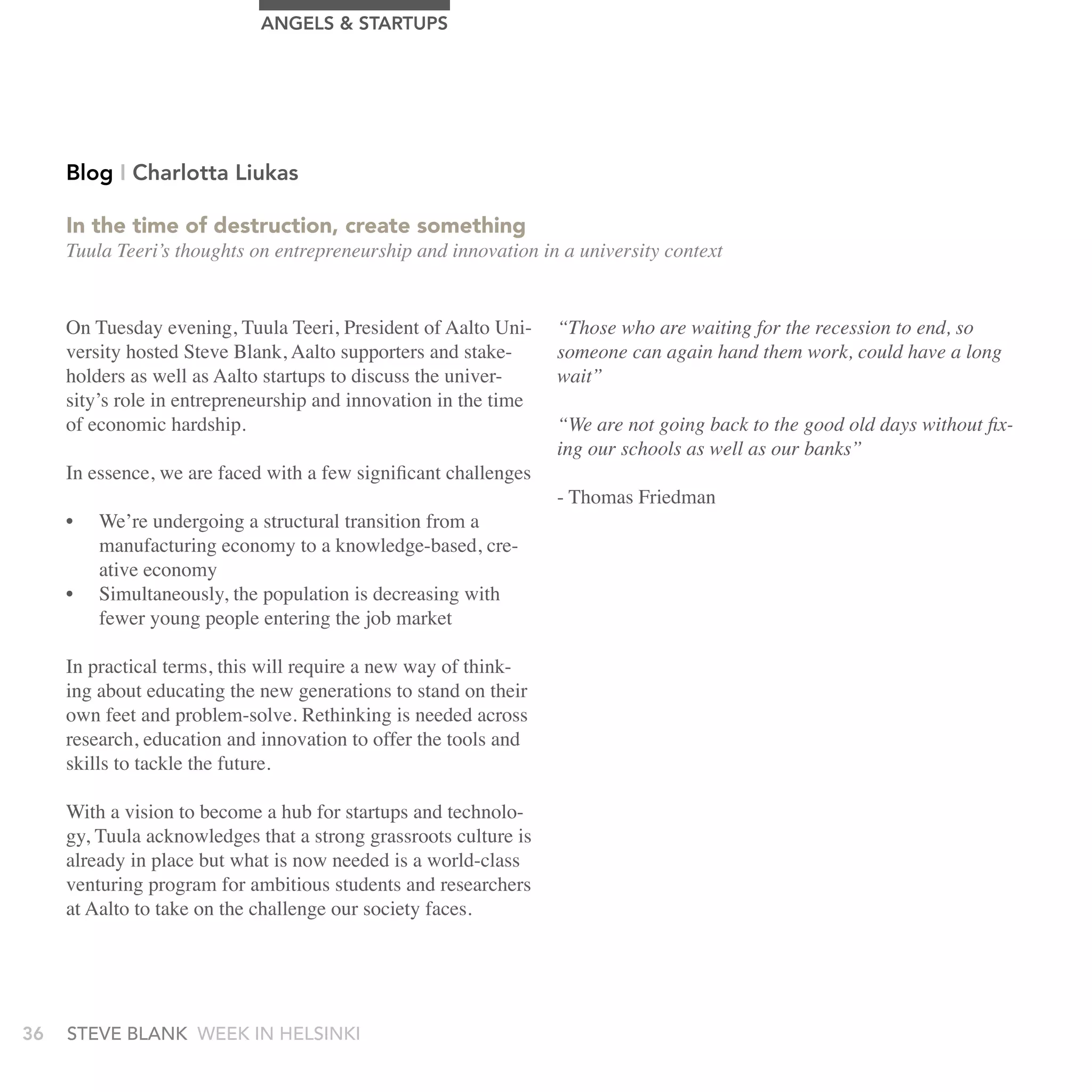 AngELS & STArTUPS




     Blog I Charlotta Liukas

     In the time of destruction, create something
     Tuula Teeri’s thoughts on entrepreneurship and innovation in a university context


     On Tuesday evening, Tuula Teeri, President of Aalto Uni-     “Those who are waiting for the recession to end, so
     versity hosted Steve Blank, Aalto supporters and stake-      someone can again hand them work, could have a long
     holders as well as Aalto startups to discuss the univer-     wait”
     sity’s role in entrepreneurship and innovation in the time
     of economic hardship.                                        “We are not going back to the good old days without fix-
                                                                  ing our schools as well as our banks”
     In essence, we are faced with a few significant challenges
                                                                  - Thomas Friedman
     •   We’re undergoing a structural transition from a
         manufacturing economy to a knowledge-based, cre-
         ative economy
     •   Simultaneously, the population is decreasing with
         fewer young people entering the job market

     In practical terms, this will require a new way of think-
     ing about educating the new generations to stand on their
     own feet and problem-solve. Rethinking is needed across
     research, education and innovation to offer the tools and
     skills to tackle the future.

     With a vision to become a hub for startups and technolo-
     gy, Tuula acknowledges that a strong grassroots culture is
     already in place but what is now needed is a world-class
     venturing program for ambitious students and researchers
     at Aalto to take on the challenge our society faces.




36   stEvE bLank WEEk In HELsInkI
 