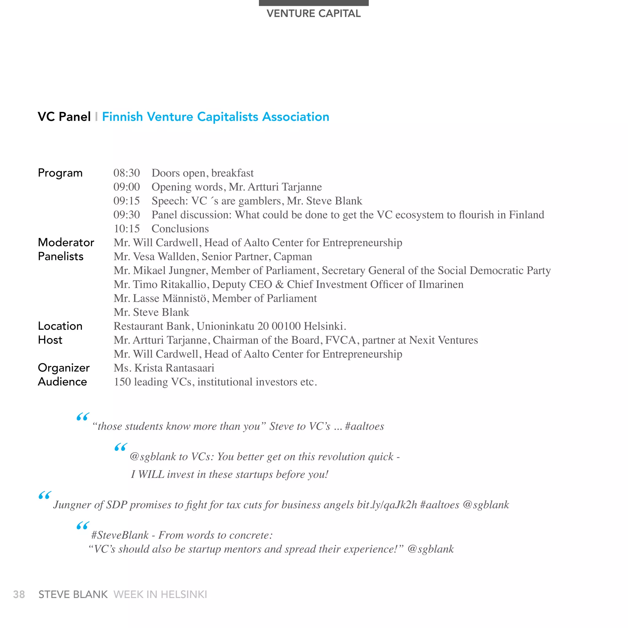 VEnTUrE CAPITAL




     VC Panel I Finnish Venture Capitalists Association



     Program         08:30 Doors open, breakfast
                     09:00 Opening words, Mr. Artturi Tarjanne
                     09:15 Speech: VC ́s are gamblers, Mr. Steve Blank
                     09:30 Panel discussion: What could be done to get the VC ecosystem to flourish in Finland
                     10:15 Conclusions
     Moderator       Mr. Will Cardwell, Head of Aalto Center for Entrepreneurship
     Panelists       Mr. Vesa Wallden, Senior Partner, Capman
                     Mr. Mikael Jungner, Member of Parliament, Secretary General of the Social Democratic Party
                     Mr. Timo Ritakallio, Deputy CEO & Chief Investment Officer of Ilmarinen
                     Mr. Lasse Männistö, Member of Parliament
                     Mr. Steve Blank
     Location        Restaurant Bank, Unioninkatu 20 00100 Helsinki.
     Host            Mr. Artturi Tarjanne, Chairman of the Board, FVCA, partner at Nexit Ventures
                     Mr. Will Cardwell, Head of Aalto Center for Entrepreneurship
     Organizer       Ms. Krista Rantasaari
     audience        150 leading VCs, institutional investors etc.


            “ “those students know more than you” Steve to VC’s ... #aaltoes
                  “ @sgblank to VCs: You better get on this revolution quick -
                        I WILL invest in these startups before you!

     “ Jungner of SDP promises to fight for tax cuts for business angels bit.ly/qaJk2h #aaltoes @sgblank
           “ #SteveBlank - From words to concrete:
                “VC’s should also be startup mentors and spread their experience!” @sgblank


38   stEvE bLank WEEk In HELsInkI
 