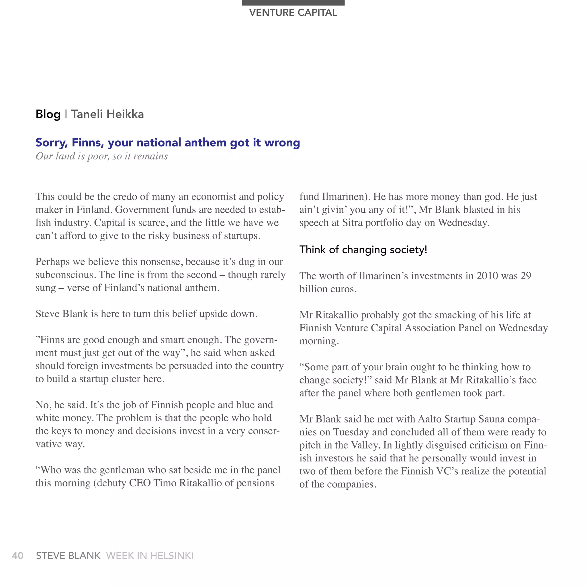 VEnTUrE CAPITAL




     Blog I Taneli Heikka

     Sorry, Finns, your national anthem got it wrong
     Our land is poor, so it remains


     This could be the credo of many an economist and policy       fund Ilmarinen). He has more money than god. He just
     maker in Finland. Government funds are needed to estab-       ain’t givin’ you any of it!”, Mr Blank blasted in his
     lish industry. Capital is scarce, and the little we have we   speech at Sitra portfolio day on Wednesday.
     can’t afford to give to the risky business of startups.
                                                                   think of changing society!
     Perhaps we believe this nonsense, because it’s dug in our
     subconscious. The line is from the second – though rarely     The worth of Ilmarinen’s investments in 2010 was 29
     sung – verse of Finland’s national anthem.                    billion euros.

     Steve Blank is here to turn this belief upside down.          Mr Ritakallio probably got the smacking of his life at
                                                                   Finnish Venture Capital Association Panel on Wednesday
     ”Finns are good enough and smart enough. The govern-          morning.
     ment must just get out of the way”, he said when asked
     should foreign investments be persuaded into the country      “Some part of your brain ought to be thinking how to
     to build a startup cluster here.                              change society!” said Mr Blank at Mr Ritakallio’s face
                                                                   after the panel where both gentlemen took part.
     No, he said. It’s the job of Finnish people and blue and
     white money. The problem is that the people who hold          Mr Blank said he met with Aalto Startup Sauna compa-
     the keys to money and decisions invest in a very conser-      nies on Tuesday and concluded all of them were ready to
     vative way.                                                   pitch in the Valley. In lightly disguised criticism on Finn-
                                                                   ish investors he said that he personally would invest in
     “Who was the gentleman who sat beside me in the panel         two of them before the Finnish VC’s realize the potential
     this morning (debuty CEO Timo Ritakallio of pensions          of the companies.




40   stEvE bLank WEEk In HELsInkI
 