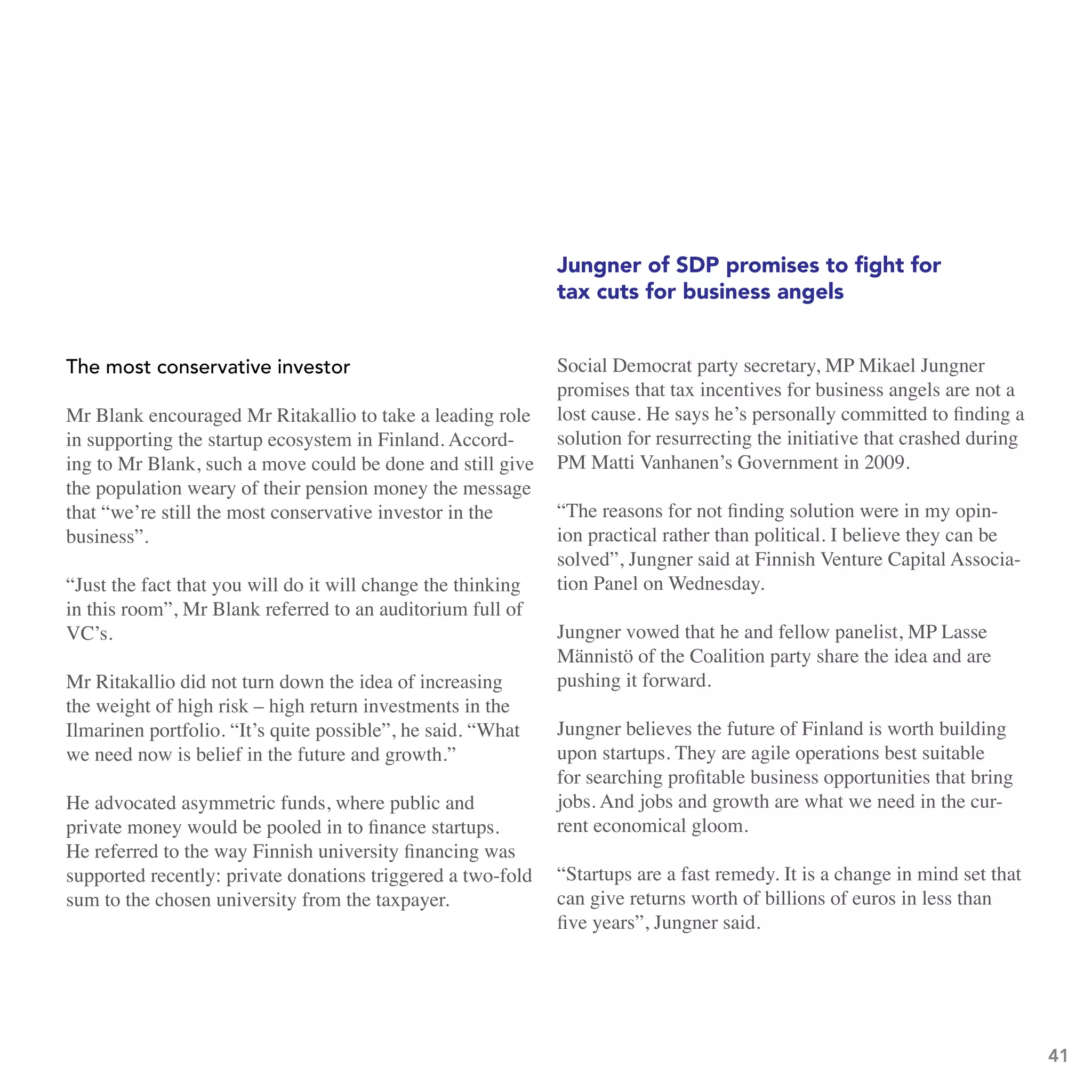Jungner of SDP promises to fight for
                                                              tax cuts for business angels


the most conservative investor                                Social Democrat party secretary, MP Mikael Jungner
                                                              promises that tax incentives for business angels are not a
Mr Blank encouraged Mr Ritakallio to take a leading role      lost cause. He says he’s personally committed to finding a
in supporting the startup ecosystem in Finland. Accord-       solution for resurrecting the initiative that crashed during
ing to Mr Blank, such a move could be done and still give     PM Matti Vanhanen’s Government in 2009.
the population weary of their pension money the message
that “we’re still the most conservative investor in the       “The reasons for not finding solution were in my opin-
business”.                                                    ion practical rather than political. I believe they can be
                                                              solved”, Jungner said at Finnish Venture Capital Associa-
“Just the fact that you will do it will change the thinking   tion Panel on Wednesday.
in this room”, Mr Blank referred to an auditorium full of
VC’s.                                                         Jungner vowed that he and fellow panelist, MP Lasse
                                                              Männistö of the Coalition party share the idea and are
Mr Ritakallio did not turn down the idea of increasing        pushing it forward.
the weight of high risk – high return investments in the
Ilmarinen portfolio. “It’s quite possible”, he said. “What    Jungner believes the future of Finland is worth building
we need now is belief in the future and growth.”              upon startups. They are agile operations best suitable
                                                              for searching profitable business opportunities that bring
He advocated asymmetric funds, where public and               jobs. And jobs and growth are what we need in the cur-
private money would be pooled in to finance startups.         rent economical gloom.
He referred to the way Finnish university financing was
supported recently: private donations triggered a two-fold    “Startups are a fast remedy. It is a change in mind set that
sum to the chosen university from the taxpayer.               can give returns worth of billions of euros in less than
                                                              five years”, Jungner said.




                                                                                                                             41
 