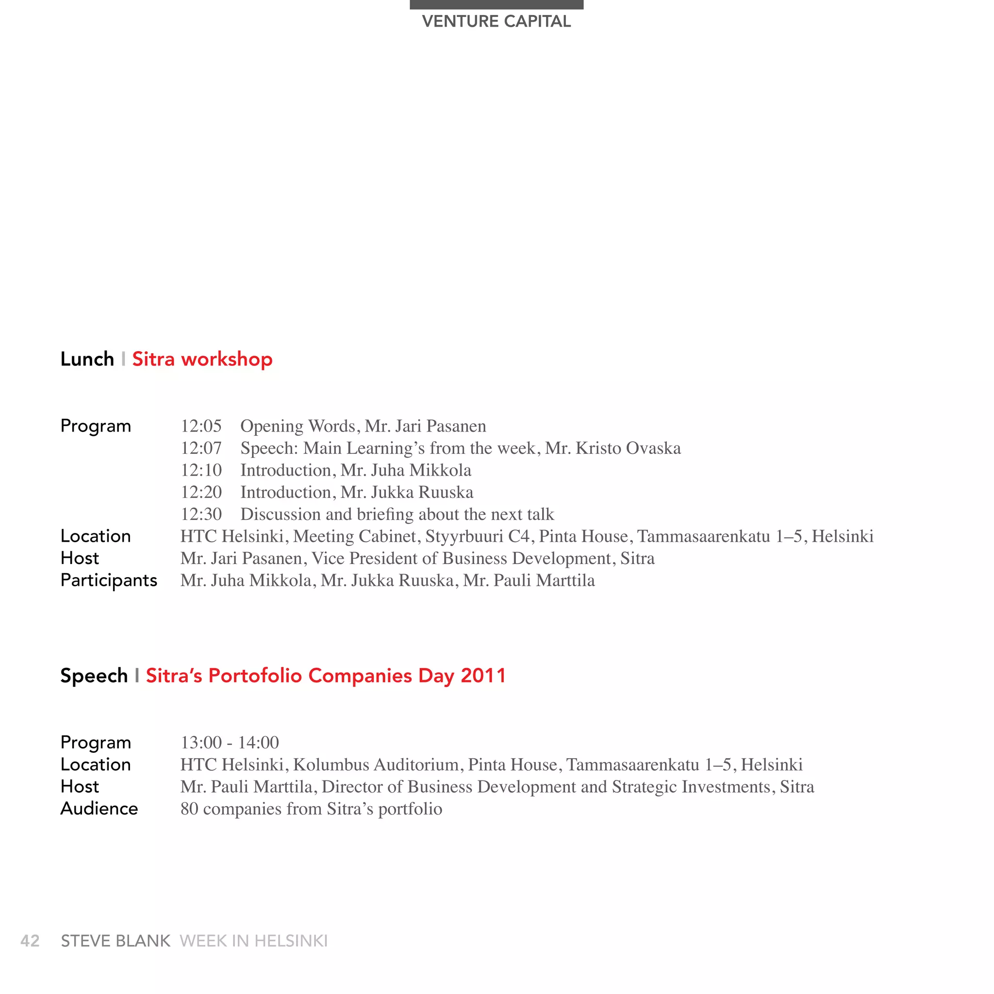 VEnTUrE CAPITAL




     Lunch I Sitra workshop


     Program        12:05 Opening Words, Mr. Jari Pasanen
                    12:07 Speech: Main Learning’s from the week, Mr. Kristo Ovaska
                    12:10 Introduction, Mr. Juha Mikkola
                    12:20 Introduction, Mr. Jukka Ruuska
                    12:30 Discussion and briefing about the next talk
     Location       HTC Helsinki, Meeting Cabinet, Styyrbuuri C4, Pinta House, Tammasaarenkatu 1–5, Helsinki
     Host           Mr. Jari Pasanen, Vice President of Business Development, Sitra
     Participants   Mr. Juha Mikkola, Mr. Jukka Ruuska, Mr. Pauli Marttila




     Speech I Sitra’s Portofolio Companies Day 2011


     Program        13:00 - 14:00
     Location       HTC Helsinki, Kolumbus Auditorium, Pinta House, Tammasaarenkatu 1–5, Helsinki
     Host           Mr. Pauli Marttila, Director of Business Development and Strategic Investments, Sitra
     audience       80 companies from Sitra’s portfolio




42   stEvE bLank WEEk In HELsInkI
 