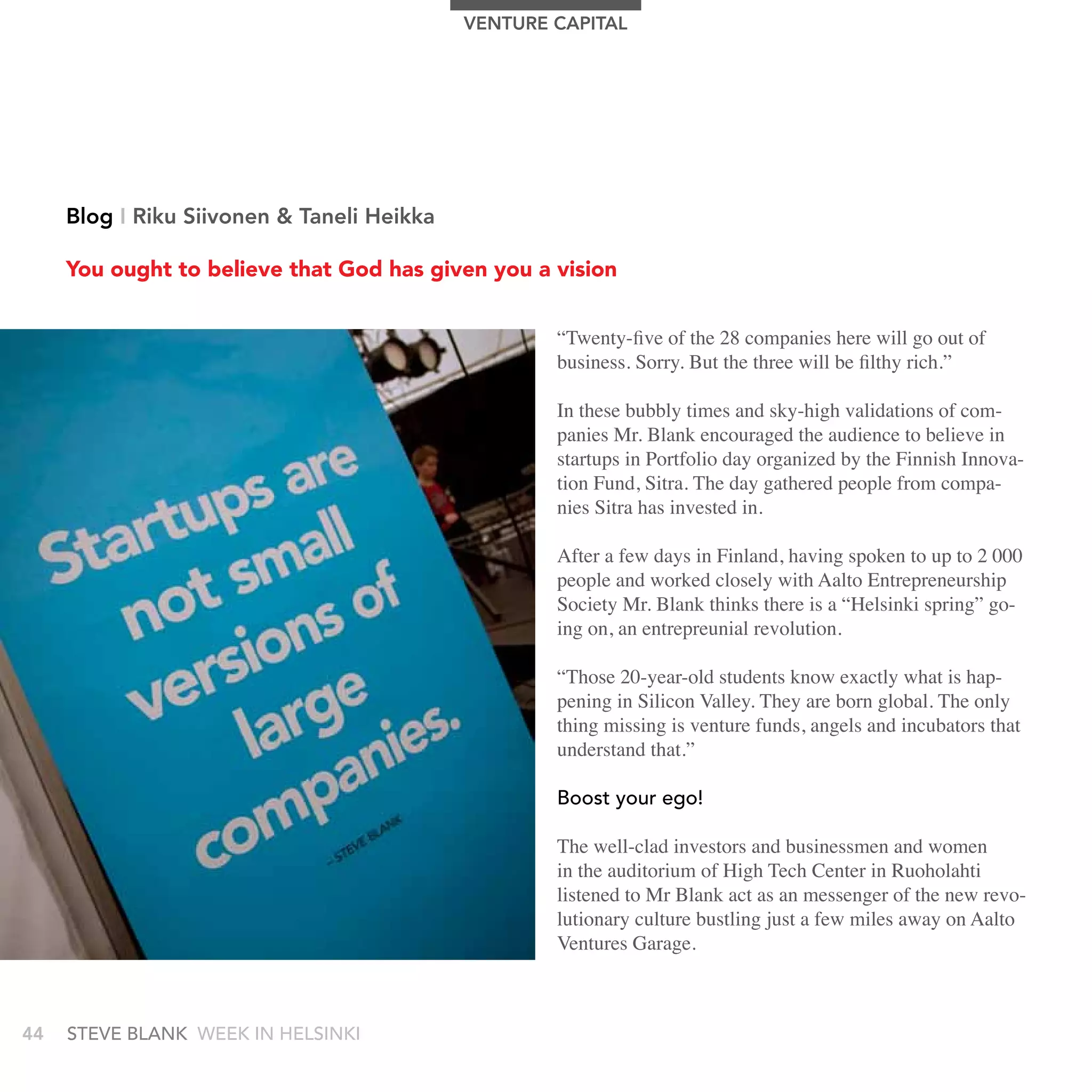 VEnTUrE CAPITAL




     Blog I riku Siivonen & Taneli Heikka

     You ought to believe that God has given you a vision


                                                    “Twenty-five of the 28 companies here will go out of
                                                    business. Sorry. But the three will be filthy rich.”

                                                    In these bubbly times and sky-high validations of com-
                                                    panies Mr. Blank encouraged the audience to believe in
                                                    startups in Portfolio day organized by the Finnish Innova-
                                                    tion Fund, Sitra. The day gathered people from compa-
                                                    nies Sitra has invested in.

                                                    After a few days in Finland, having spoken to up to 2 000
                                                    people and worked closely with Aalto Entrepreneurship
                                                    Society Mr. Blank thinks there is a “Helsinki spring” go-
                                                    ing on, an entrepreunial revolution.

                                                    “Those 20-year-old students know exactly what is hap-
                                                    pening in Silicon Valley. They are born global. The only
                                                    thing missing is venture funds, angels and incubators that
                                                    understand that.”

                                                    boost your ego!

                                                    The well-clad investors and businessmen and women
                                                    in the auditorium of High Tech Center in Ruoholahti
                                                    listened to Mr Blank act as an messenger of the new revo-
                                                    lutionary culture bustling just a few miles away on Aalto
                                                    Ventures Garage.



44   stEvE bLank WEEk In HELsInkI
 