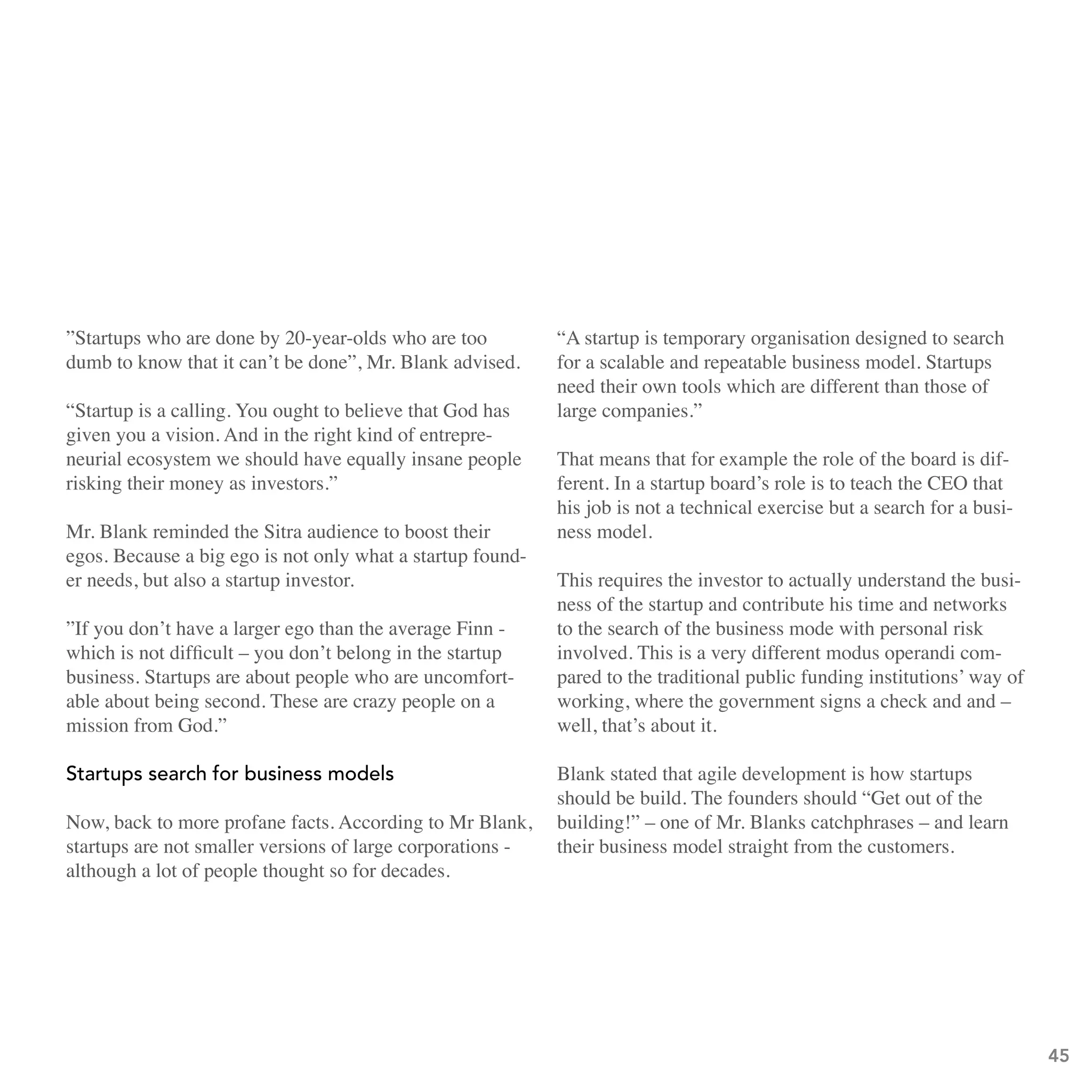 ”Startups who are done by 20-year-olds who are too          “A startup is temporary organisation designed to search
dumb to know that it can’t be done”, Mr. Blank advised.     for a scalable and repeatable business model. Startups
                                                            need their own tools which are different than those of
“Startup is a calling. You ought to believe that God has    large companies.”
given you a vision. And in the right kind of entrepre-
neurial ecosystem we should have equally insane people      That means that for example the role of the board is dif-
risking their money as investors.”                          ferent. In a startup board’s role is to teach the CEO that
                                                            his job is not a technical exercise but a search for a busi-
Mr. Blank reminded the Sitra audience to boost their        ness model.
egos. Because a big ego is not only what a startup found-
er needs, but also a startup investor.                      This requires the investor to actually understand the busi-
                                                            ness of the startup and contribute his time and networks
”If you don’t have a larger ego than the average Finn -     to the search of the business mode with personal risk
which is not difficult – you don’t belong in the startup    involved. This is a very different modus operandi com-
business. Startups are about people who are uncomfort-      pared to the traditional public funding institutions’ way of
able about being second. These are crazy people on a        working, where the government signs a check and and –
mission from God.”                                          well, that’s about it.

startups search for business models                         Blank stated that agile development is how startups
                                                            should be build. The founders should “Get out of the
Now, back to more profane facts. According to Mr Blank,     building!” – one of Mr. Blanks catchphrases – and learn
startups are not smaller versions of large corporations -   their business model straight from the customers.
although a lot of people thought so for decades.




                                                                                                                           45
 