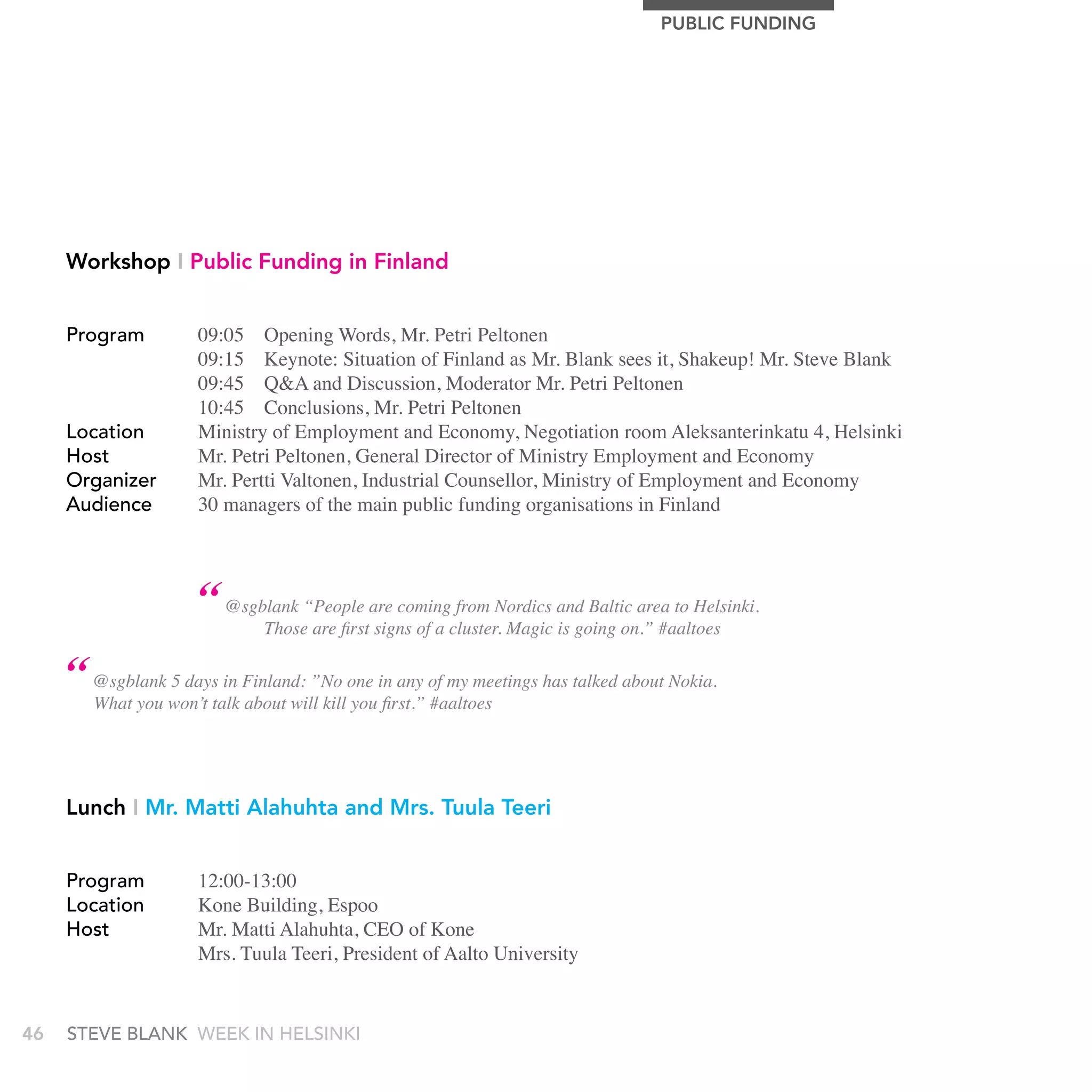 PUBLIC FUnDIng




     Workshop I Public Funding in Finland


     Program          09:05 Opening Words, Mr. Petri Peltonen
                      09:15 Keynote: Situation of Finland as Mr. Blank sees it, Shakeup! Mr. Steve Blank
                      09:45 Q&A and Discussion, Moderator Mr. Petri Peltonen
                      10:45 Conclusions, Mr. Petri Peltonen
     Location         Ministry of Employment and Economy, Negotiation room Aleksanterinkatu 4, Helsinki
     Host             Mr. Petri Peltonen, General Director of Ministry Employment and Economy
     Organizer        Mr. Pertti Valtonen, Industrial Counsellor, Ministry of Employment and Economy
     audience         30 managers of the main public funding organisations in Finland




                      “ @sgblank “People are comingcluster.Nordics and Baltic area to Helsinki.
                                                       from
                            Those are first signs of a      Magic is going on.” #aaltoes

     “ @sgblank won’t talk Finland: ”No one in any of my meetings has talked about Nokia.
                5 days in
       What you            about will kill you first.” #aaltoes




     Lunch I Mr. Matti Alahuhta and Mrs. Tuula Teeri


     Program          12:00-13:00
     Location         Kone Building, Espoo
     Host             Mr. Matti Alahuhta, CEO of Kone
                      Mrs. Tuula Teeri, President of Aalto University


46   stEvE bLank WEEk In HELsInkI
 