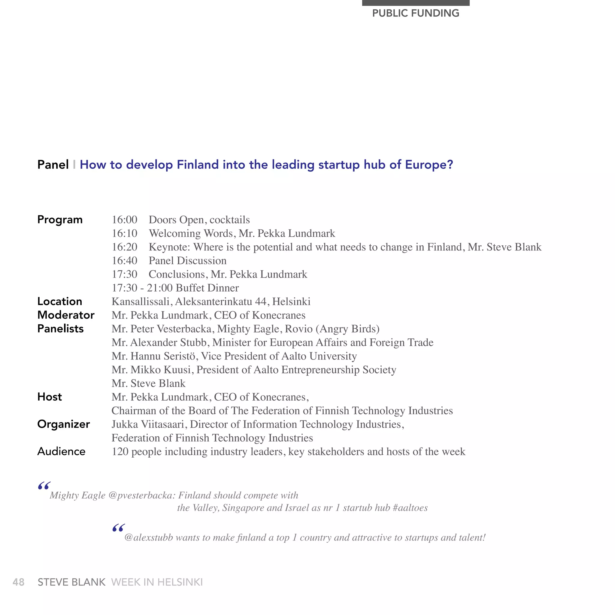 PUBLIC FUnDIng




     Panel I How to develop Finland into the leading startup hub of Europe?



     Program         16:00 Doors Open, cocktails
                     16:10 Welcoming Words, Mr. Pekka Lundmark
                     16:20 Keynote: Where is the potential and what needs to change in Finland, Mr. Steve Blank
                     16:40 Panel Discussion
                     17:30 Conclusions, Mr. Pekka Lundmark
                     17:30 - 21:00 Buffet Dinner
     Location        Kansallissali, Aleksanterinkatu 44, Helsinki
     Moderator       Mr. Pekka Lundmark, CEO of Konecranes
     Panelists       Mr. Peter Vesterbacka, Mighty Eagle, Rovio (Angry Birds)
                     Mr. Alexander Stubb, Minister for European Affairs and Foreign Trade
                     Mr. Hannu Seristö, Vice President of Aalto University
                     Mr. Mikko Kuusi, President of Aalto Entrepreneurship Society
                     Mr. Steve Blank
     Host            Mr. Pekka Lundmark, CEO of Konecranes,
                     Chairman of the Board of The Federation of Finnish Technology Industries
     Organizer       Jukka Viitasaari, Director of Information Technology Industries,
                     Federation of Finnish Technology Industries
     audience        120 people including industry leaders, key stakeholders and hosts of the week


     “Mighty Eagle @pvesterbacka: the Valley, Singapore andwith as nr 1 startub hub #aaltoes
                                  Finland should compete
                                                            Israel

                     “@alexstubb wants to make finland a top 1 country and attractive to startups and talent!
48   stEvE bLank WEEk In HELsInkI
 