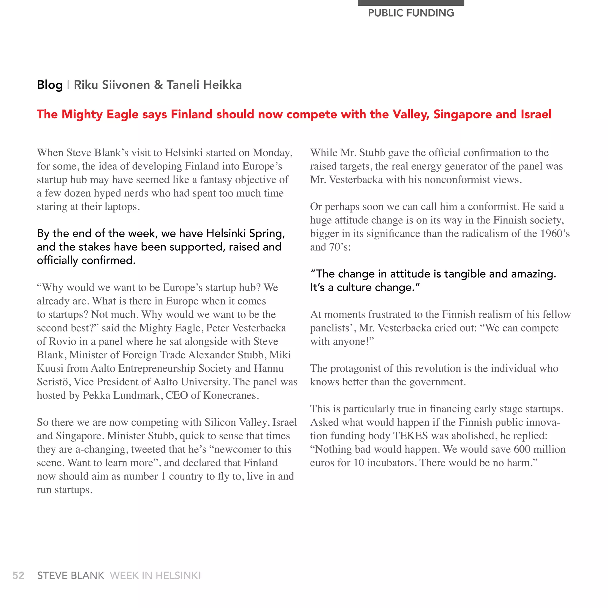PUBLIC FUnDIng




     Blog I riku Siivonen & Taneli Heikka

     The Mighty Eagle says Finland should now compete with the Valley, Singapore and Israel


     When Steve Blank’s visit to Helsinki started on Monday,      While Mr. Stubb gave the official confirmation to the
     for some, the idea of developing Finland into Europe’s       raised targets, the real energy generator of the panel was
     startup hub may have seemed like a fantasy objective of      Mr. Vesterbacka with his nonconformist views.
     a few dozen hyped nerds who had spent too much time
     staring at their laptops.                                    Or perhaps soon we can call him a conformist. He said a
                                                                  huge attitude change is on its way in the Finnish society,
     by the end of the week, we have Helsinki spring,             bigger in its significance than the radicalism of the 1960’s
     and the stakes have been supported, raised and               and 70’s:
     officially confirmed.
                                                                  “the change in attitude is tangible and amazing.
     “Why would we want to be Europe’s startup hub? We            It’s a culture change.”
     already are. What is there in Europe when it comes
     to startups? Not much. Why would we want to be the           At moments frustrated to the Finnish realism of his fellow
     second best?” said the Mighty Eagle, Peter Vesterbacka       panelists’, Mr. Vesterbacka cried out: “We can compete
     of Rovio in a panel where he sat alongside with Steve        with anyone!”
     Blank, Minister of Foreign Trade Alexander Stubb, Miki
     Kuusi from Aalto Entrepreneurship Society and Hannu          The protagonist of this revolution is the individual who
     Seristö, Vice President of Aalto University. The panel was   knows better than the government.
     hosted by Pekka Lundmark, CEO of Konecranes.
                                                                  This is particularly true in financing early stage startups.
     So there we are now competing with Silicon Valley, Israel    Asked what would happen if the Finnish public innova-
     and Singapore. Minister Stubb, quick to sense that times     tion funding body TEKES was abolished, he replied:
     they are a-changing, tweeted that he’s “newcomer to this     “Nothing bad would happen. We would save 600 million
     scene. Want to learn more”, and declared that Finland        euros for 10 incubators. There would be no harm.”
     now should aim as number 1 country to fly to, live in and
     run startups.




52   stEvE bLank WEEk In HELsInkI
 