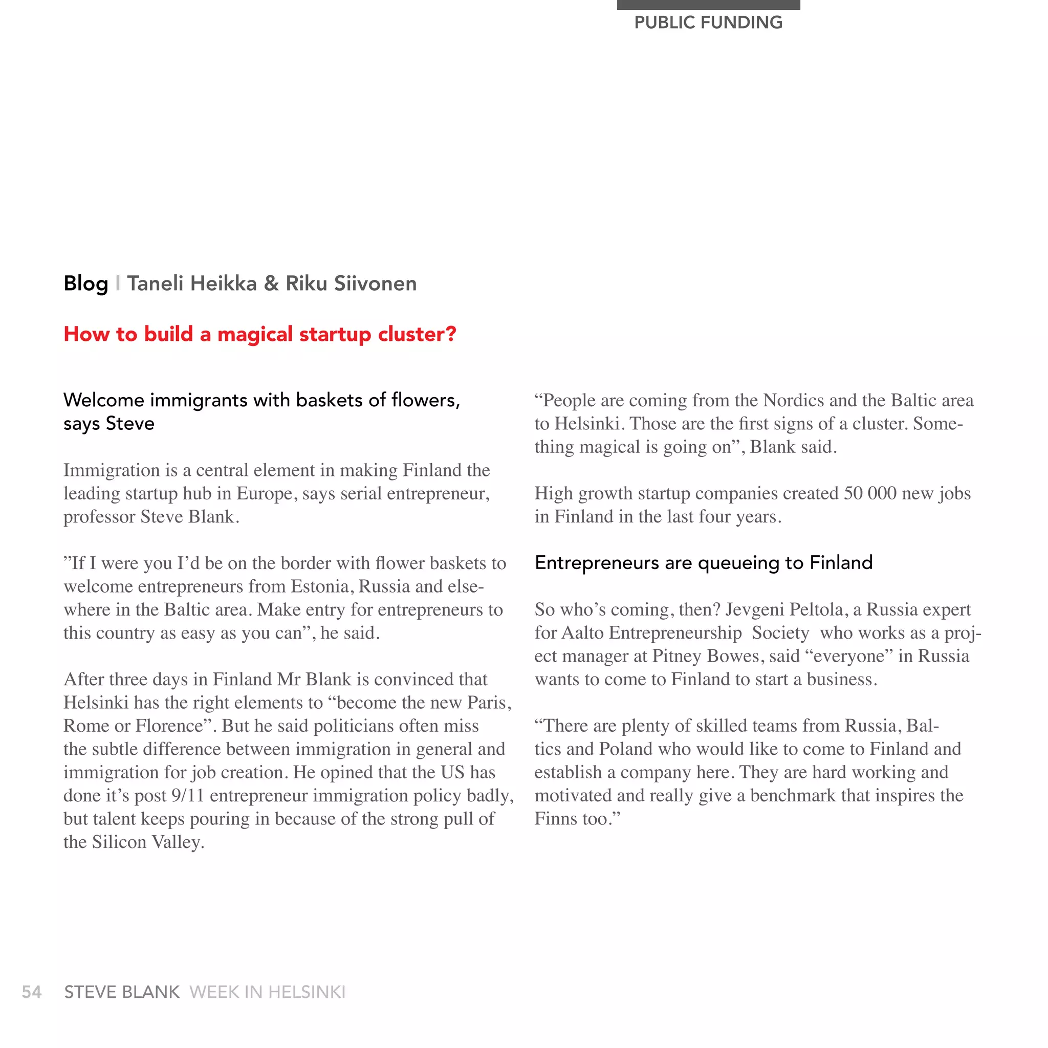 PUBLIC FUnDIng




     Blog I Taneli Heikka & riku Siivonen

     How to build a magical startup cluster?


     Welcome immigrants with baskets of flowers,                  “People are coming from the Nordics and the Baltic area
     says steve                                                   to Helsinki. Those are the first signs of a cluster. Some-
                                                                  thing magical is going on”, Blank said.
     Immigration is a central element in making Finland the
     leading startup hub in Europe, says serial entrepreneur,     High growth startup companies created 50 000 new jobs
     professor Steve Blank.                                       in Finland in the last four years.

     ”If I were you I’d be on the border with flower baskets to   Entrepreneurs are queueing to Finland
     welcome entrepreneurs from Estonia, Russia and else-
     where in the Baltic area. Make entry for entrepreneurs to    So who’s coming, then? Jevgeni Peltola, a Russia expert
     this country as easy as you can”, he said.                   for Aalto Entrepreneurship Society who works as a proj-
                                                                  ect manager at Pitney Bowes, said “everyone” in Russia
     After three days in Finland Mr Blank is convinced that       wants to come to Finland to start a business.
     Helsinki has the right elements to “become the new Paris,
     Rome or Florence”. But he said politicians often miss        “There are plenty of skilled teams from Russia, Bal-
     the subtle difference between immigration in general and     tics and Poland who would like to come to Finland and
     immigration for job creation. He opined that the US has      establish a company here. They are hard working and
     done it’s post 9/11 entrepreneur immigration policy badly,   motivated and really give a benchmark that inspires the
     but talent keeps pouring in because of the strong pull of    Finns too.”
     the Silicon Valley.




54   stEvE bLank WEEk In HELsInkI
 