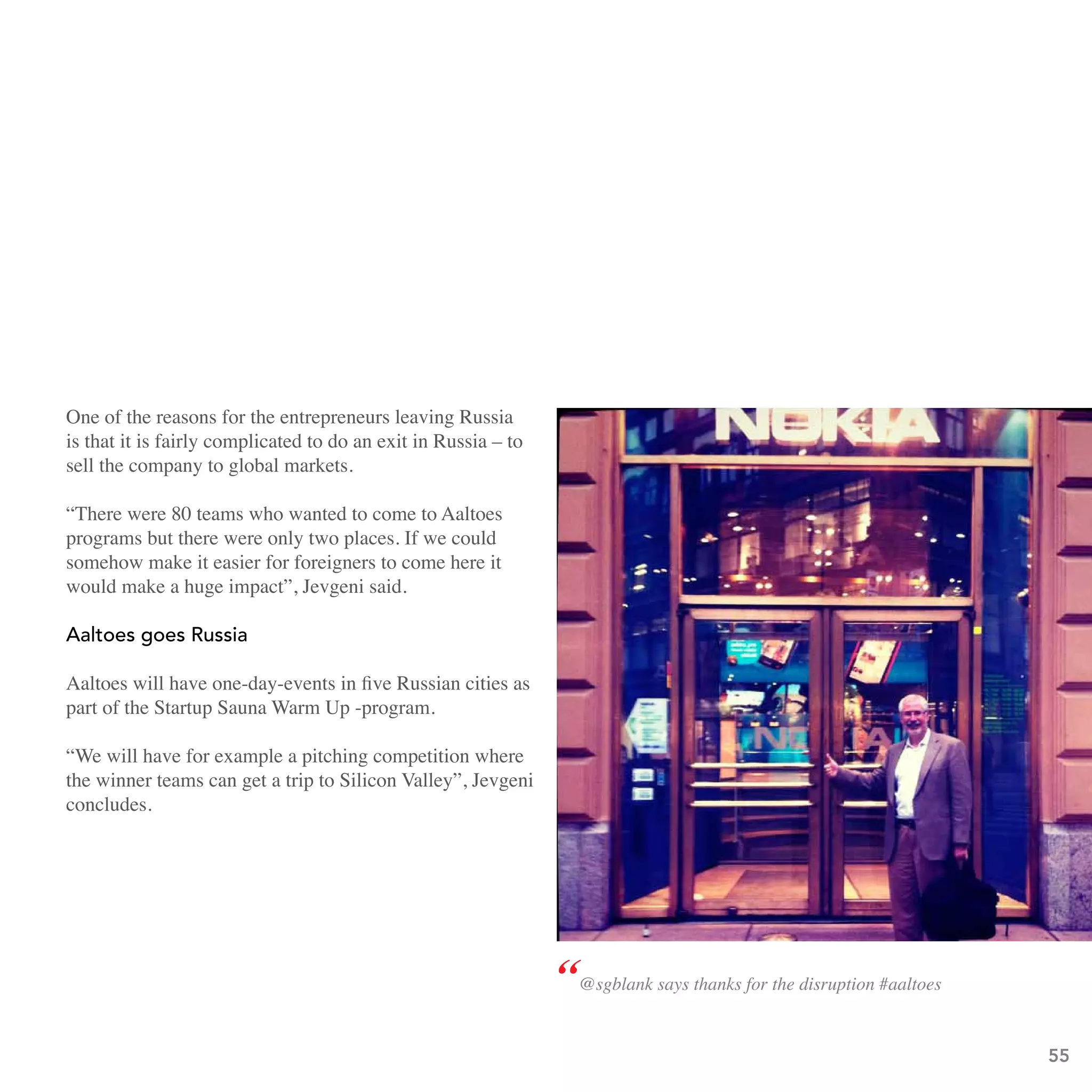 One of the reasons for the entrepreneurs leaving Russia
is that it is fairly complicated to do an exit in Russia – to
sell the company to global markets.

“There were 80 teams who wanted to come to Aaltoes
programs but there were only two places. If we could
somehow make it easier for foreigners to come here it
would make a huge impact”, Jevgeni said.

aaltoes goes Russia

Aaltoes will have one-day-events in five Russian cities as
part of the Startup Sauna Warm Up -program.

“We will have for example a pitching competition where
the winner teams can get a trip to Silicon Valley”, Jevgeni
concludes.




                                                                “@sgblank says thanks for the disruption #aaltoes
                                                                                                                    55
 