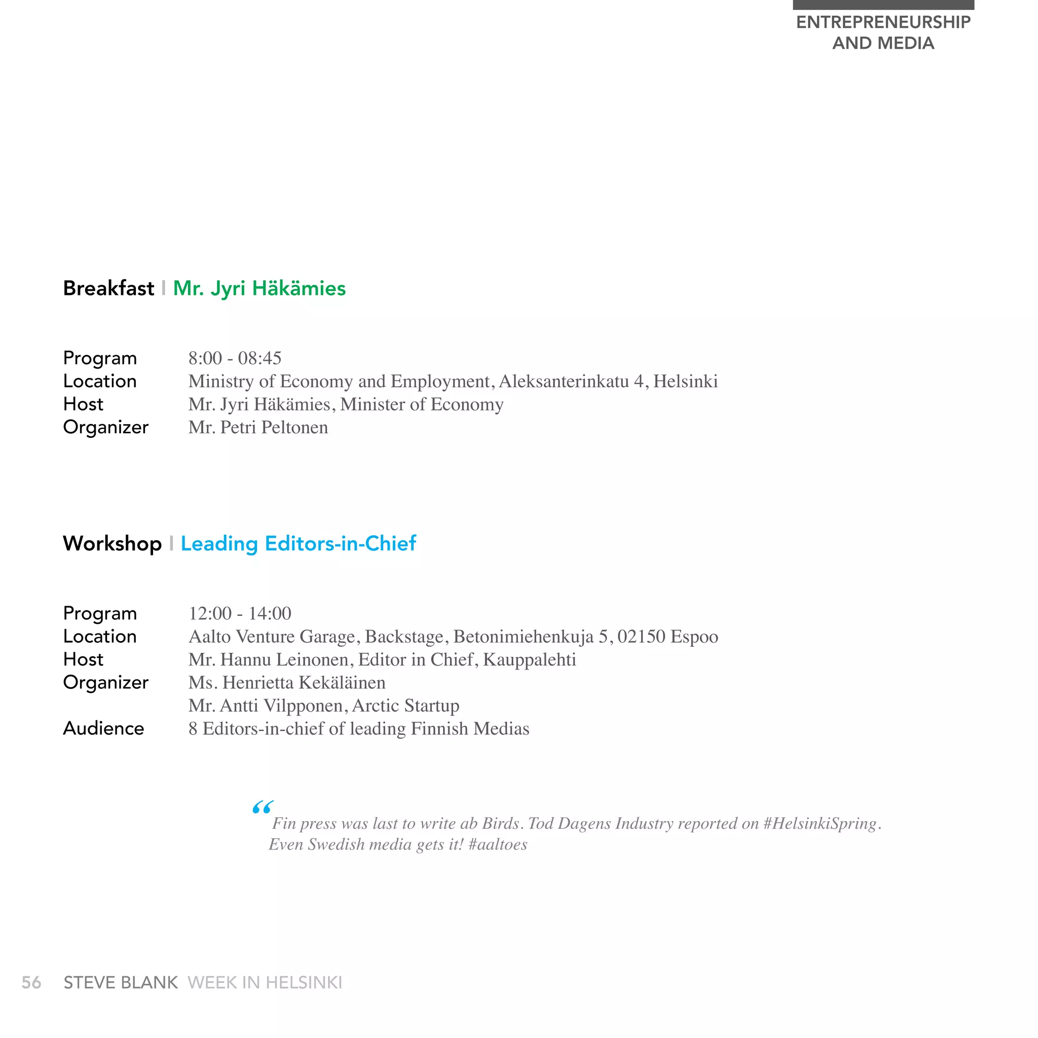 EnTrEPrEnEUrSHIP
                                                                                                     AnD MEDIA




     Breakfast I Mr. Jyri Häkämies


     Program     8:00 - 08:45
     Location    Ministry of Economy and Employment, Aleksanterinkatu 4, Helsinki
     Host        Mr. Jyri Häkämies, Minister of Economy
     Organizer   Mr. Petri Peltonen




     Workshop I Leading Editors-in-Chief


     Program     12:00 - 14:00
     Location    Aalto Venture Garage, Backstage, Betonimiehenkuja 5, 02150 Espoo
     Host        Mr. Hannu Leinonen, Editor in Chief, Kauppalehti
     Organizer   Ms. Henrietta Kekäläinen
                 Mr. Antti Vilpponen, Arctic Startup
     audience    8 Editors-in-chief of leading Finnish Medias



                        “Evenpress wasmedia gets it!ab Birds. Tod Dagens Industry reported on #HelsinkiSpring.
                         Fin          last to write
                              Swedish                #aaltoes




56   stEvE bLank WEEk In HELsInkI
 
