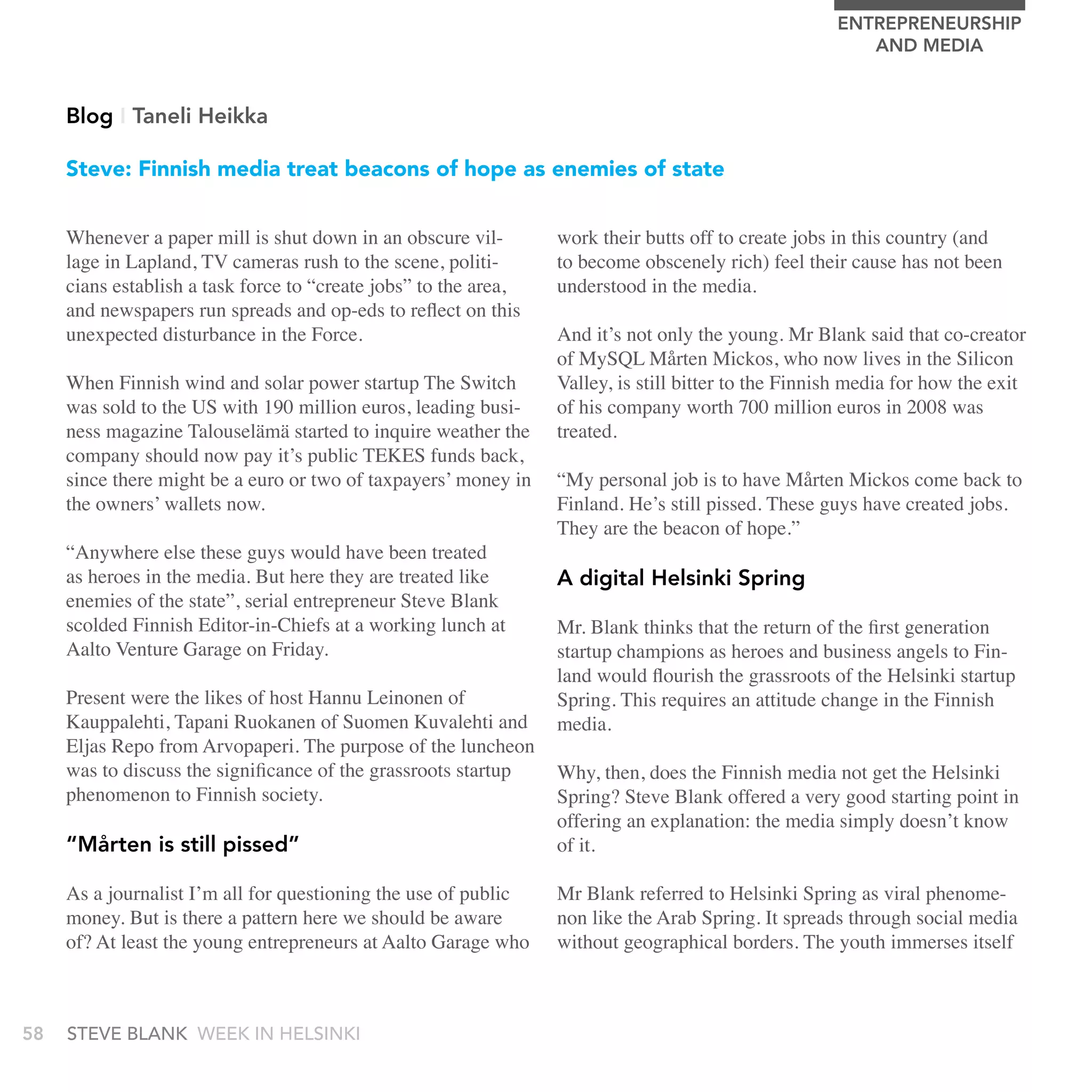 EnTrEPrEnEUrSHIP
                                                                                                         AnD MEDIA


     Blog I Taneli Heikka

     Steve: Finnish media treat beacons of hope as enemies of state


     Whenever a paper mill is shut down in an obscure vil-        work their butts off to create jobs in this country (and
     lage in Lapland, TV cameras rush to the scene, politi-       to become obscenely rich) feel their cause has not been
     cians establish a task force to “create jobs” to the area,   understood in the media.
     and newspapers run spreads and op-eds to reflect on this
     unexpected disturbance in the Force.                         And it’s not only the young. Mr Blank said that co-creator
                                                                  of MySQL Mårten Mickos, who now lives in the Silicon
     When Finnish wind and solar power startup The Switch         Valley, is still bitter to the Finnish media for how the exit
     was sold to the US with 190 million euros, leading busi-     of his company worth 700 million euros in 2008 was
     ness magazine Talouselämä started to inquire weather the     treated.
     company should now pay it’s public TEKES funds back,
     since there might be a euro or two of taxpayers’ money in    “My personal job is to have Mårten Mickos come back to
     the owners’ wallets now.                                     Finland. He’s still pissed. These guys have created jobs.
                                                                  They are the beacon of hope.”
     “Anywhere else these guys would have been treated
     as heroes in the media. But here they are treated like       A digital Helsinki Spring
     enemies of the state”, serial entrepreneur Steve Blank
     scolded Finnish Editor-in-Chiefs at a working lunch at       Mr. Blank thinks that the return of the first generation
     Aalto Venture Garage on Friday.                              startup champions as heroes and business angels to Fin-
                                                                  land would flourish the grassroots of the Helsinki startup
     Present were the likes of host Hannu Leinonen of             Spring. This requires an attitude change in the Finnish
     Kauppalehti, Tapani Ruokanen of Suomen Kuvalehti and         media.
     Eljas Repo from Arvopaperi. The purpose of the luncheon
     was to discuss the significance of the grassroots startup    Why, then, does the Finnish media not get the Helsinki
     phenomenon to Finnish society.                               Spring? Steve Blank offered a very good starting point in
                                                                  offering an explanation: the media simply doesn’t know
     “Mårten is still pissed”                                     of it.

     As a journalist I’m all for questioning the use of public    Mr Blank referred to Helsinki Spring as viral phenome-
     money. But is there a pattern here we should be aware        non like the Arab Spring. It spreads through social media
     of? At least the young entrepreneurs at Aalto Garage who     without geographical borders. The youth immerses itself



58   stEvE bLank WEEk In HELsInkI
 