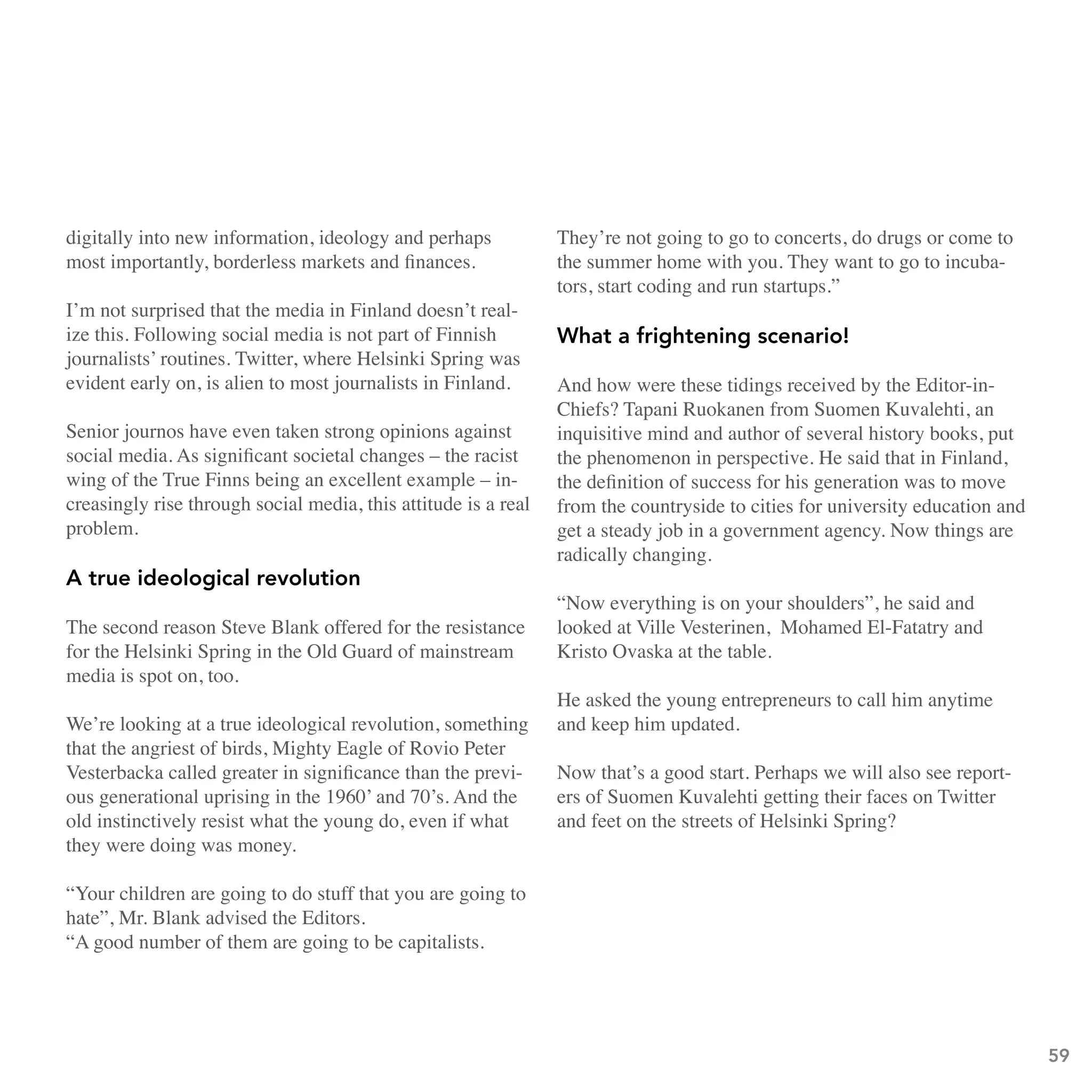 digitally into new information, ideology and perhaps            They’re not going to go to concerts, do drugs or come to
most importantly, borderless markets and finances.              the summer home with you. They want to go to incuba-
                                                                tors, start coding and run startups.”
I’m not surprised that the media in Finland doesn’t real-
ize this. Following social media is not part of Finnish         What a frightening scenario!
journalists’ routines. Twitter, where Helsinki Spring was
evident early on, is alien to most journalists in Finland.      And how were these tidings received by the Editor-in-
                                                                Chiefs? Tapani Ruokanen from Suomen Kuvalehti, an
Senior journos have even taken strong opinions against          inquisitive mind and author of several history books, put
social media. As significant societal changes – the racist      the phenomenon in perspective. He said that in Finland,
wing of the True Finns being an excellent example – in-         the definition of success for his generation was to move
creasingly rise through social media, this attitude is a real   from the countryside to cities for university education and
problem.                                                        get a steady job in a government agency. Now things are
                                                                radically changing.
A true ideological revolution
                                                                “Now everything is on your shoulders”, he said and
The second reason Steve Blank offered for the resistance        looked at Ville Vesterinen, Mohamed El-Fatatry and
for the Helsinki Spring in the Old Guard of mainstream          Kristo Ovaska at the table.
media is spot on, too.
                                                                He asked the young entrepreneurs to call him anytime
We’re looking at a true ideological revolution, something       and keep him updated.
that the angriest of birds, Mighty Eagle of Rovio Peter
Vesterbacka called greater in significance than the previ-      Now that’s a good start. Perhaps we will also see report-
ous generational uprising in the 1960’ and 70’s. And the        ers of Suomen Kuvalehti getting their faces on Twitter
old instinctively resist what the young do, even if what        and feet on the streets of Helsinki Spring?
they were doing was money.

“Your children are going to do stuff that you are going to
hate”, Mr. Blank advised the Editors.
“A good number of them are going to be capitalists.




                                                                                                                              59
 