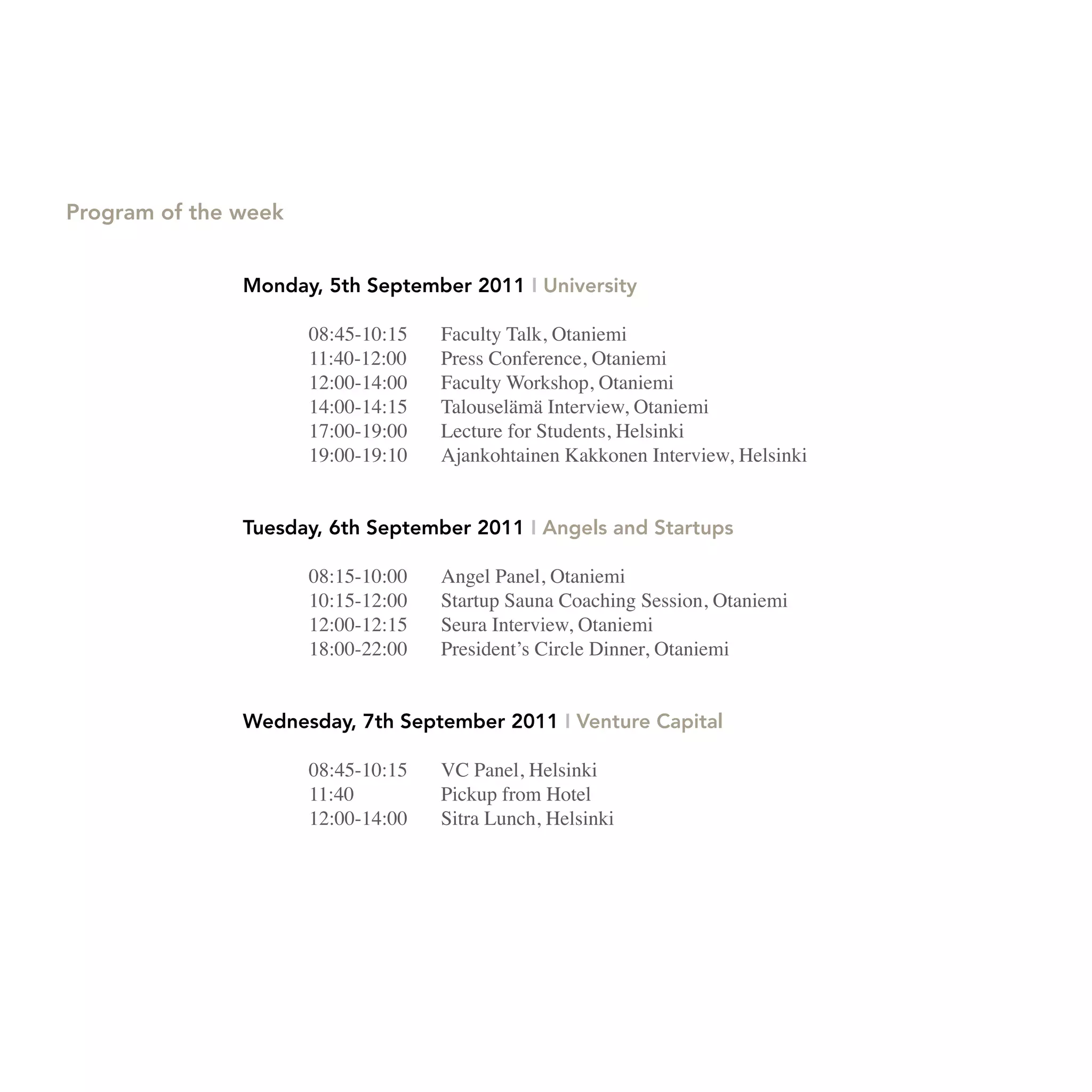 Program of the week


               Monday, 5th September 2011 I University

                      08:45-10:15   Faculty Talk, Otaniemi
                      11:40-12:00   Press Conference, Otaniemi
                      12:00-14:00   Faculty Workshop, Otaniemi
                      14:00-14:15   Talouselämä Interview, Otaniemi
                      17:00-19:00   Lecture for Students, Helsinki
                      19:00-19:10   Ajankohtainen Kakkonen Interview, Helsinki


               Tuesday, 6th September 2011 I Angels and Startups

                      08:15-10:00   Angel Panel, Otaniemi
                      10:15-12:00   Startup Sauna Coaching Session, Otaniemi
                      12:00-12:15   Seura Interview, Otaniemi
                      18:00-22:00   President’s Circle Dinner, Otaniemi


               Wednesday, 7th September 2011 I Venture Capital

                      08:45-10:15   VC Panel, Helsinki
                      11:40         Pickup from Hotel
                      12:00-14:00   Sitra Lunch, Helsinki
 