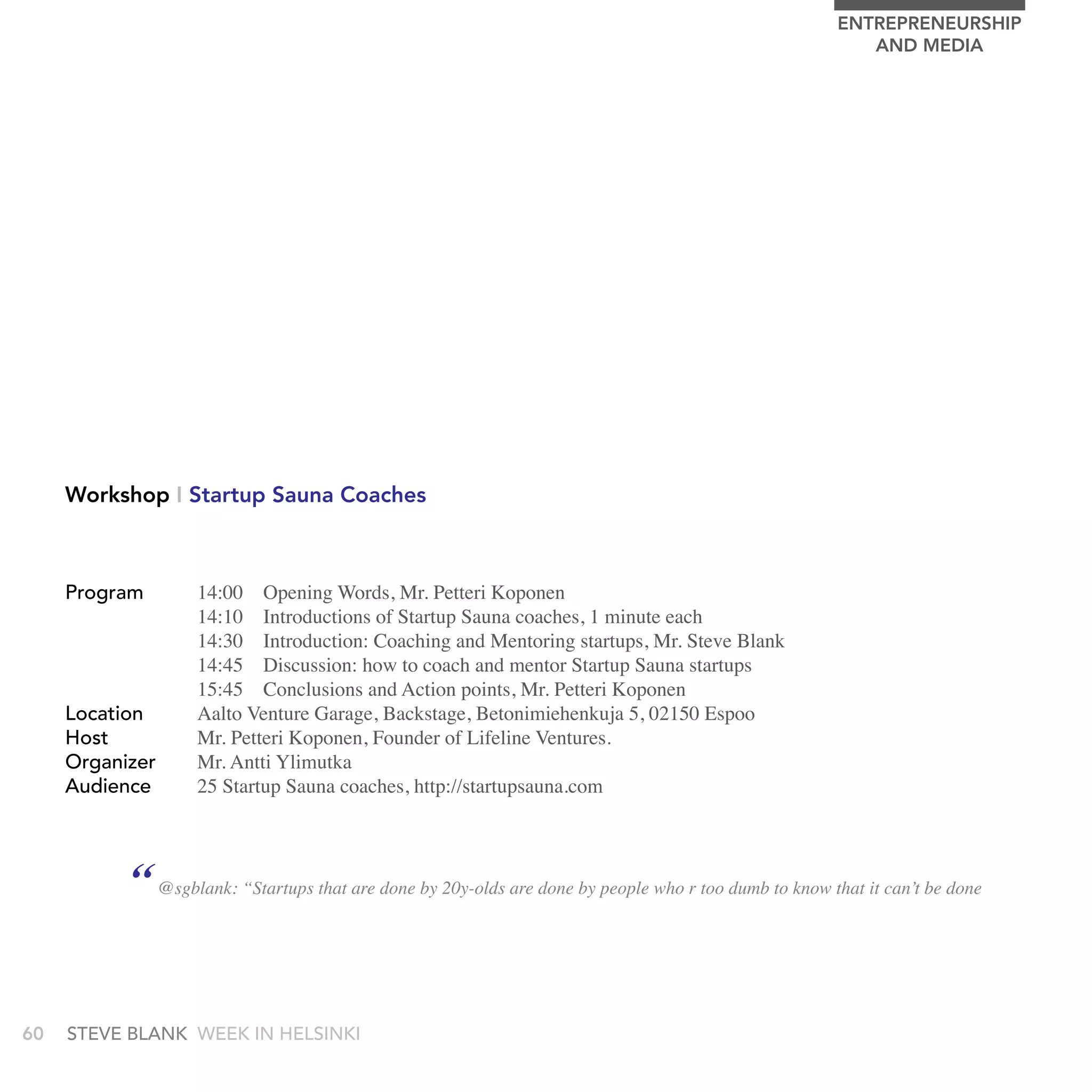 EnTrEPrEnEUrSHIP
                                                                                                          AnD MEDIA




     Workshop I Startup Sauna Coaches



     Program       14:00 Opening Words, Mr. Petteri Koponen
                   14:10 Introductions of Startup Sauna coaches, 1 minute each
                   14:30 Introduction: Coaching and Mentoring startups, Mr. Steve Blank
                   14:45 Discussion: how to coach and mentor Startup Sauna startups
                   15:45 Conclusions and Action points, Mr. Petteri Koponen
     Location      Aalto Venture Garage, Backstage, Betonimiehenkuja 5, 02150 Espoo
     Host          Mr. Petteri Koponen, Founder of Lifeline Ventures.
     Organizer     Mr. Antti Ylimutka
     audience      25 Startup Sauna coaches, http://startupsauna.com




           “ @sgblank: “Startups that are done by 20y-olds are done by people who r too dumb to know that it can’t be done


60   stEvE bLank WEEk In HELsInkI
 