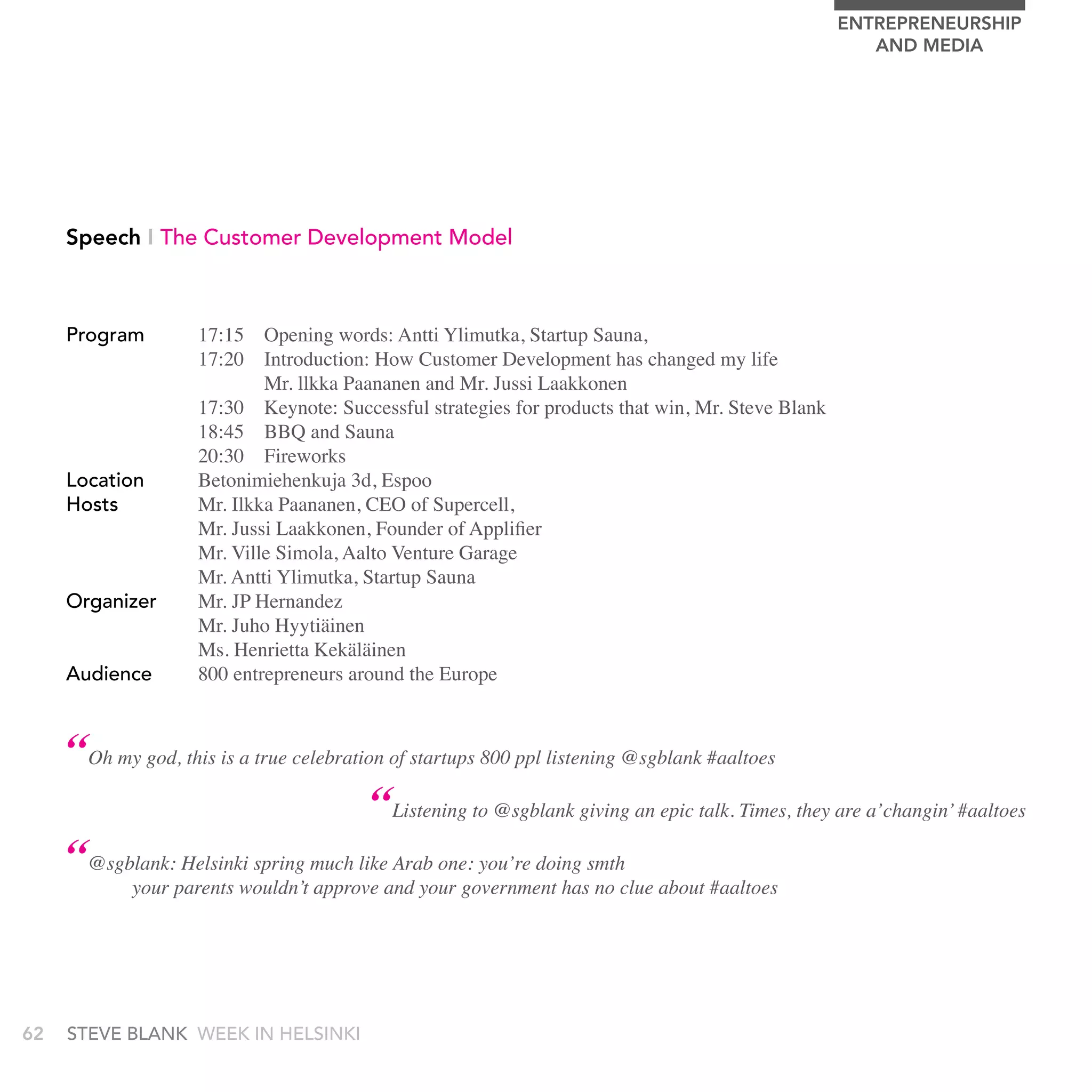 EnTrEPrEnEUrSHIP
                                                                                                     AnD MEDIA




     Speech I the Customer Development Model



     Program        17:15 Opening words: Antti Ylimutka, Startup Sauna,
                    17:20 Introduction: How Customer Development has changed my life
                            Mr. llkka Paananen and Mr. Jussi Laakkonen
                    17:30 Keynote: Successful strategies for products that win, Mr. Steve Blank
                    18:45 BBQ and Sauna
                    20:30 Fireworks
     Location       Betonimiehenkuja 3d, Espoo
     Hosts          Mr. Ilkka Paananen, CEO of Supercell,
                    Mr. Jussi Laakkonen, Founder of Applifier
                    Mr. Ville Simola, Aalto Venture Garage
                    Mr. Antti Ylimutka, Startup Sauna
     Organizer      Mr. JP Hernandez
                    Mr. Juho Hyytiäinen
                    Ms. Henrietta Kekäläinen
     audience       800 entrepreneurs around the Europe



     “Oh my god, this is a true celebration of startups 800 ppl listening @sgblank #aaltoes
                                          “Listening to @sgblank giving an epic talk. Times, they are a’changin’ #aaltoes
     “@sgblank: Helsinki spring much like Arab one: you’re doing smth
            your parents wouldn’t approve and your government has no clue about #aaltoes




62   stEvE bLank WEEk In HELsInkI
 