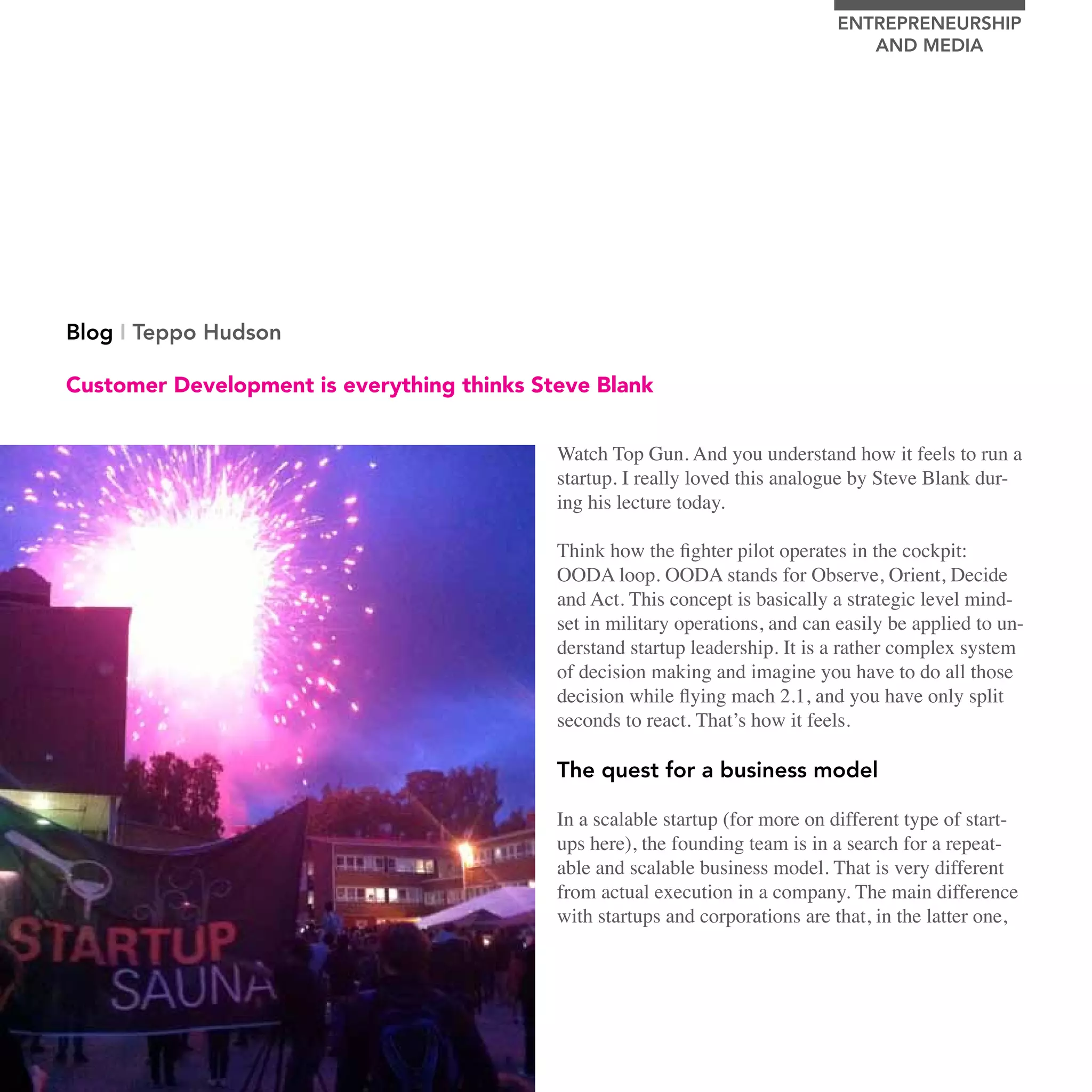 EnTrEPrEnEUrSHIP
                                                                                        AnD MEDIA




     Blog I Teppo Hudson

     Customer Development is everything thinks Steve Blank


                                                 Watch Top Gun. And you understand how it feels to run a
                                                 startup. I really loved this analogue by Steve Blank dur-
                                                 ing his lecture today.

                                                 Think how the fighter pilot operates in the cockpit:
                                                 OODA loop. OODA stands for Observe, Orient, Decide
                                                 and Act. This concept is basically a strategic level mind-
                                                 set in military operations, and can easily be applied to un-
                                                 derstand startup leadership. It is a rather complex system
                                                 of decision making and imagine you have to do all those
                                                 decision while flying mach 2.1, and you have only split
                                                 seconds to react. That’s how it feels.

                                                 The quest for a business model

                                                 In a scalable startup (for more on different type of start-
                                                 ups here), the founding team is in a search for a repeat-
                                                 able and scalable business model. That is very different
                                                 from actual execution in a company. The main difference
                                                 with startups and corporations are that, in the latter one,




64   stEvE bLank WEEk In HELsInkI
 