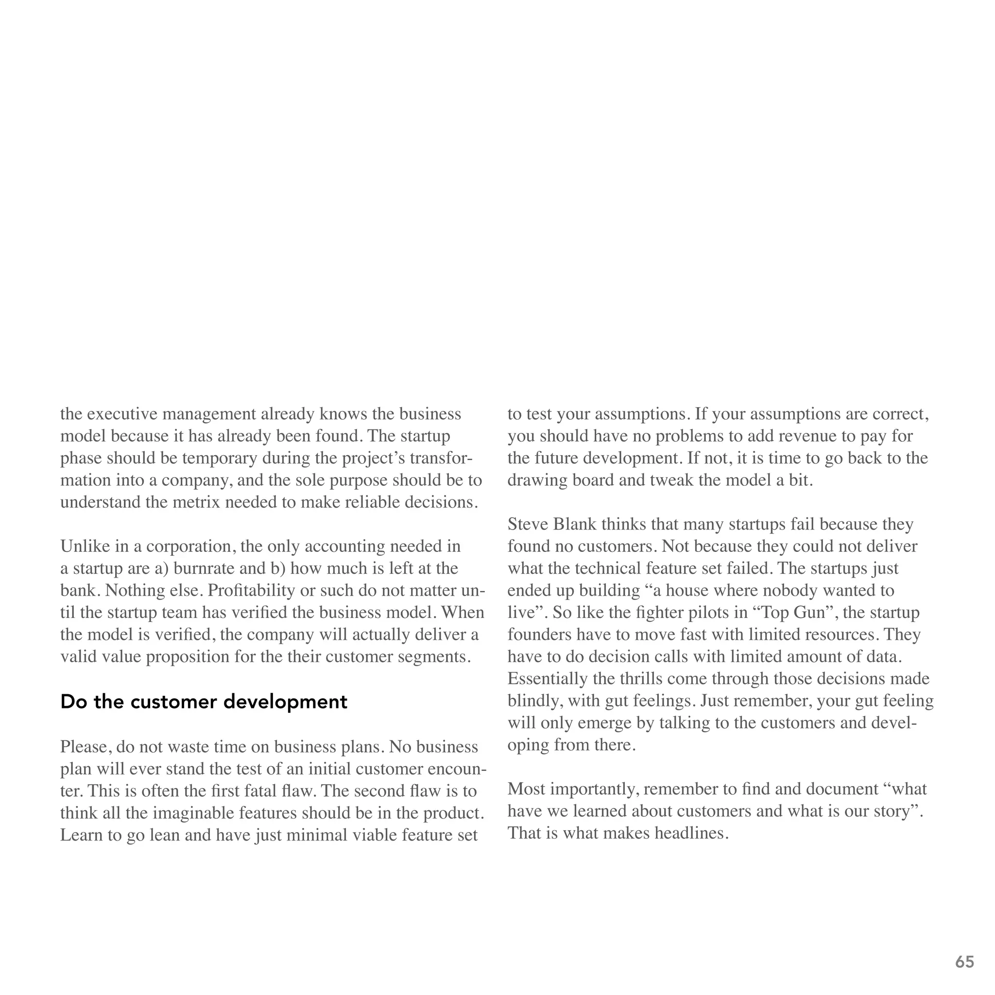the executive management already knows the business              to test your assumptions. If your assumptions are correct,
model because it has already been found. The startup             you should have no problems to add revenue to pay for
phase should be temporary during the project’s transfor-         the future development. If not, it is time to go back to the
mation into a company, and the sole purpose should be to         drawing board and tweak the model a bit.
understand the metrix needed to make reliable decisions.
                                                                 Steve Blank thinks that many startups fail because they
Unlike in a corporation, the only accounting needed in           found no customers. Not because they could not deliver
a startup are a) burnrate and b) how much is left at the         what the technical feature set failed. The startups just
bank. Nothing else. Profitability or such do not matter un-      ended up building “a house where nobody wanted to
til the startup team has verified the business model. When       live”. So like the fighter pilots in “Top Gun”, the startup
the model is verified, the company will actually deliver a       founders have to move fast with limited resources. They
valid value proposition for the their customer segments.         have to do decision calls with limited amount of data.
                                                                 Essentially the thrills come through those decisions made
Do the customer development                                      blindly, with gut feelings. Just remember, your gut feeling
                                                                 will only emerge by talking to the customers and devel-
Please, do not waste time on business plans. No business         oping from there.
plan will ever stand the test of an initial customer encoun-
ter. This is often the first fatal flaw. The second flaw is to   Most importantly, remember to find and document “what
think all the imaginable features should be in the product.      have we learned about customers and what is our story”.
Learn to go lean and have just minimal viable feature set        That is what makes headlines.




                                                                                                                                65
 