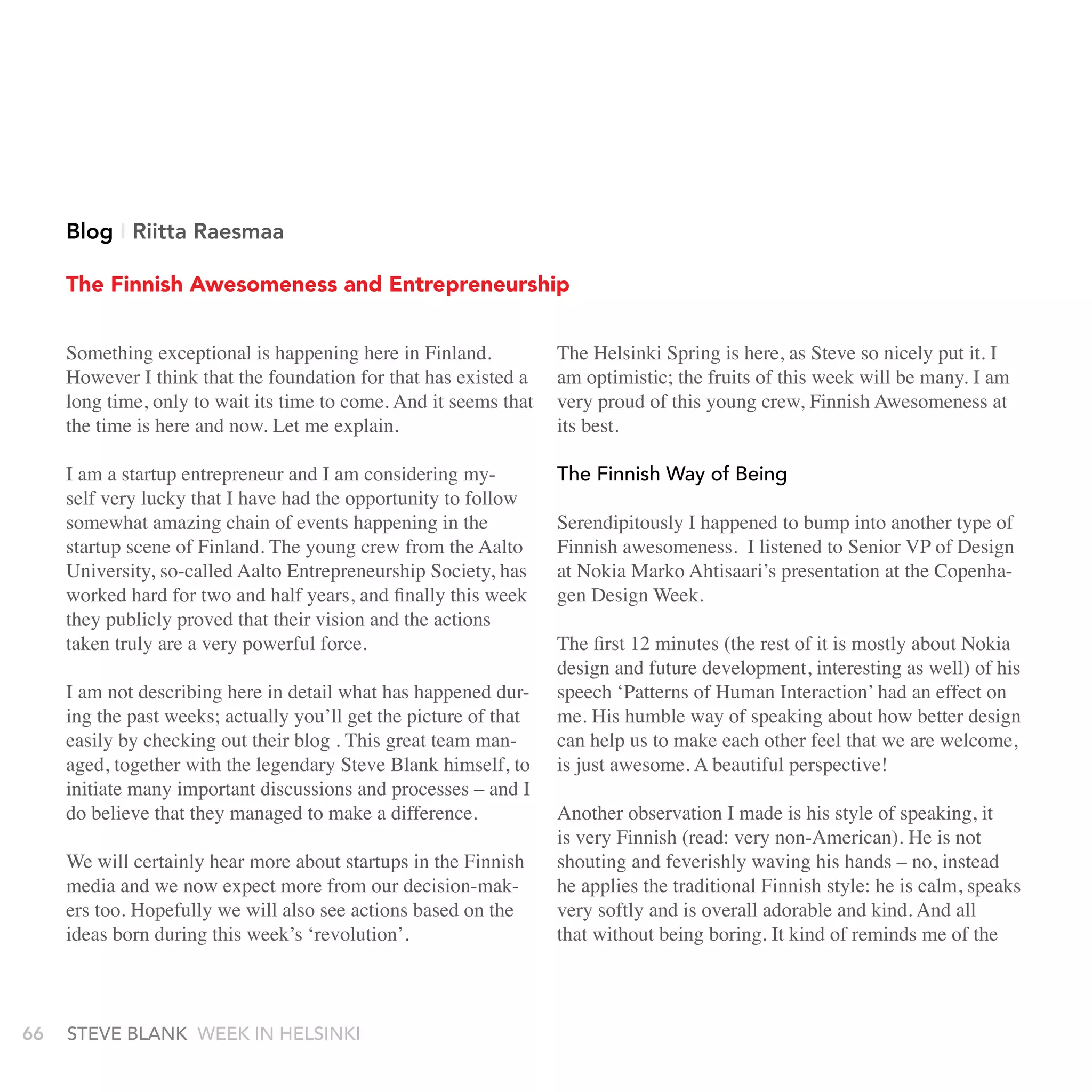 Blog I riitta raesmaa

     The Finnish Awesomeness and Entrepreneurship


     Something exceptional is happening here in Finland.           The Helsinki Spring is here, as Steve so nicely put it. I
     However I think that the foundation for that has existed a    am optimistic; the fruits of this week will be many. I am
     long time, only to wait its time to come. And it seems that   very proud of this young crew, Finnish Awesomeness at
     the time is here and now. Let me explain.                     its best.

     I am a startup entrepreneur and I am considering my-          the Finnish Way of being
     self very lucky that I have had the opportunity to follow
     somewhat amazing chain of events happening in the             Serendipitously I happened to bump into another type of
     startup scene of Finland. The young crew from the Aalto       Finnish awesomeness. I listened to Senior VP of Design
     University, so-called Aalto Entrepreneurship Society, has     at Nokia Marko Ahtisaari’s presentation at the Copenha-
     worked hard for two and half years, and finally this week     gen Design Week.
     they publicly proved that their vision and the actions
     taken truly are a very powerful force.                        The first 12 minutes (the rest of it is mostly about Nokia
                                                                   design and future development, interesting as well) of his
     I am not describing here in detail what has happened dur-     speech ‘Patterns of Human Interaction’ had an effect on
     ing the past weeks; actually you’ll get the picture of that   me. His humble way of speaking about how better design
     easily by checking out their blog . This great team man-      can help us to make each other feel that we are welcome,
     aged, together with the legendary Steve Blank himself, to     is just awesome. A beautiful perspective!
     initiate many important discussions and processes – and I
     do believe that they managed to make a difference.            Another observation I made is his style of speaking, it
                                                                   is very Finnish (read: very non-American). He is not
     We will certainly hear more about startups in the Finnish     shouting and feverishly waving his hands – no, instead
     media and we now expect more from our decision-mak-           he applies the traditional Finnish style: he is calm, speaks
     ers too. Hopefully we will also see actions based on the      very softly and is overall adorable and kind. And all
     ideas born during this week’s ‘revolution’.                   that without being boring. It kind of reminds me of the



66   stEvE bLank WEEk In HELsInkI
 