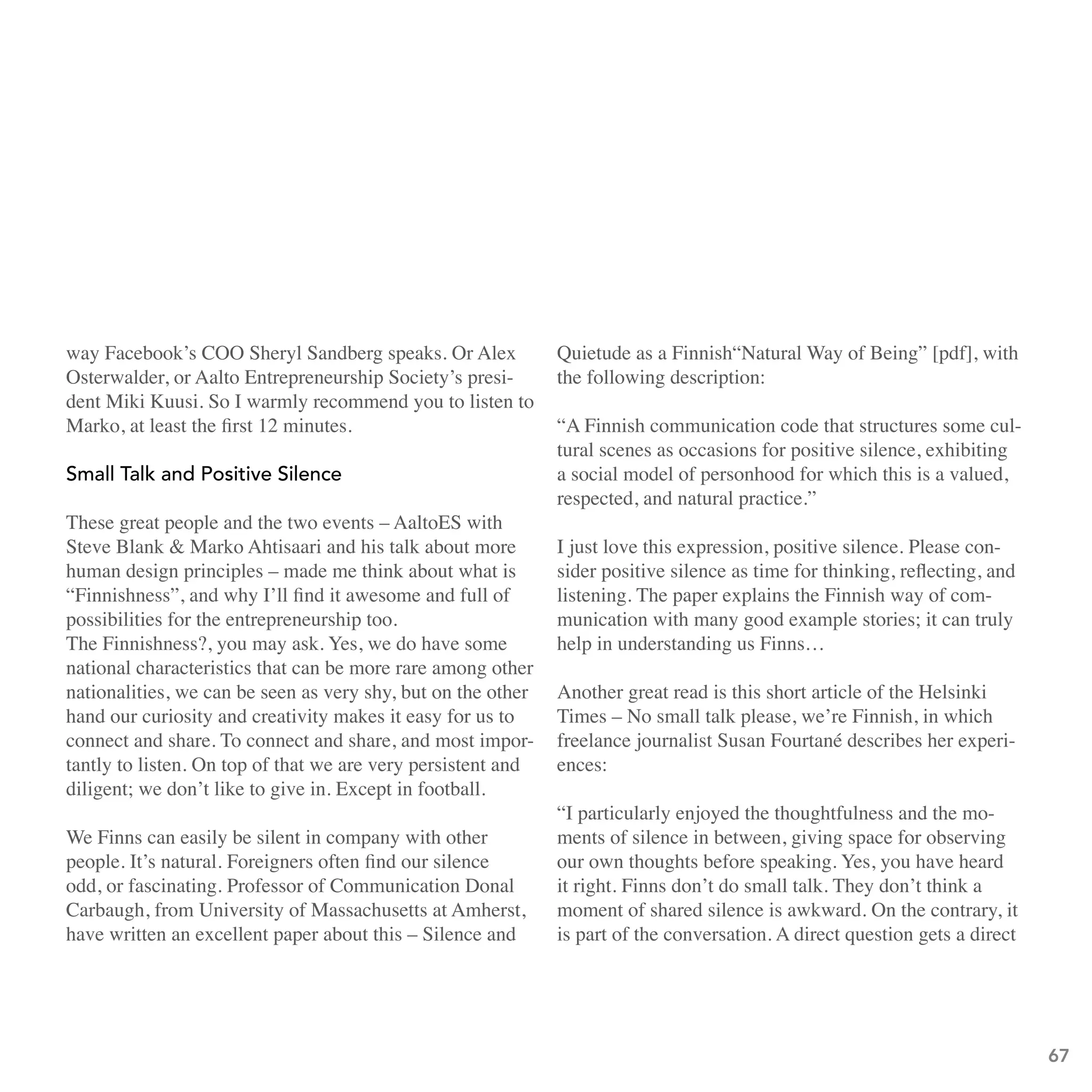 way Facebook’s COO Sheryl Sandberg speaks. Or Alex            Quietude as a Finnish“Natural Way of Being” [pdf], with
Osterwalder, or Aalto Entrepreneurship Society’s presi-       the following description:
dent Miki Kuusi. So I warmly recommend you to listen to
Marko, at least the first 12 minutes.                         “A Finnish communication code that structures some cul-
                                                              tural scenes as occasions for positive silence, exhibiting
small talk and Positive silence                               a social model of personhood for which this is a valued,
                                                              respected, and natural practice.”
These great people and the two events – AaltoES with
Steve Blank & Marko Ahtisaari and his talk about more         I just love this expression, positive silence. Please con-
human design principles – made me think about what is         sider positive silence as time for thinking, reflecting, and
“Finnishness”, and why I’ll find it awesome and full of       listening. The paper explains the Finnish way of com-
possibilities for the entrepreneurship too.                   munication with many good example stories; it can truly
The Finnishness?, you may ask. Yes, we do have some           help in understanding us Finns…
national characteristics that can be more rare among other
nationalities, we can be seen as very shy, but on the other   Another great read is this short article of the Helsinki
hand our curiosity and creativity makes it easy for us to     Times – No small talk please, we’re Finnish, in which
connect and share. To connect and share, and most impor-      freelance journalist Susan Fourtané describes her experi-
tantly to listen. On top of that we are very persistent and   ences:
diligent; we don’t like to give in. Except in football.
                                                              “I particularly enjoyed the thoughtfulness and the mo-
We Finns can easily be silent in company with other           ments of silence in between, giving space for observing
people. It’s natural. Foreigners often find our silence       our own thoughts before speaking. Yes, you have heard
odd, or fascinating. Professor of Communication Donal         it right. Finns don’t do small talk. They don’t think a
Carbaugh, from University of Massachusetts at Amherst,        moment of shared silence is awkward. On the contrary, it
have written an excellent paper about this – Silence and      is part of the conversation. A direct question gets a direct




                                                                                                                             67
 