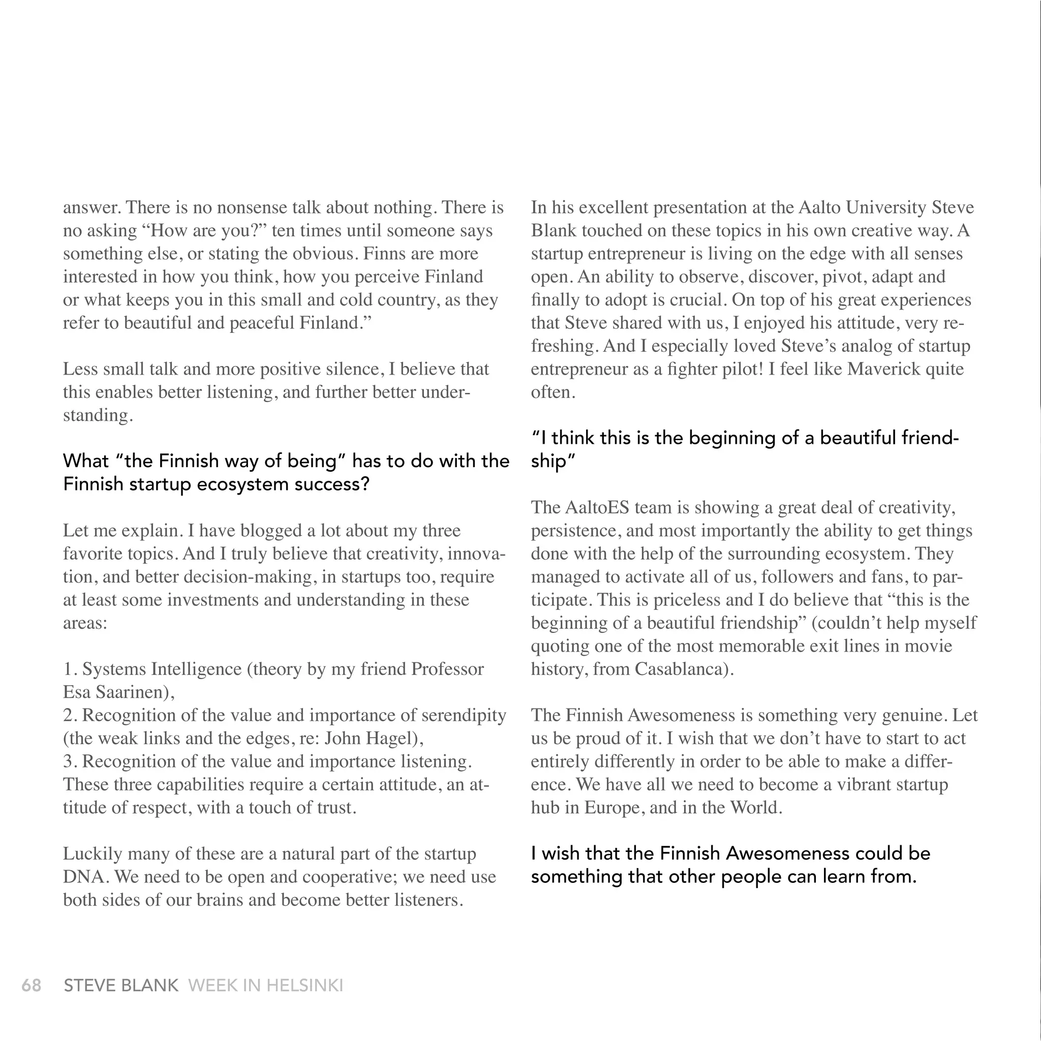 answer. There is no nonsense talk about nothing. There is       In his excellent presentation at the Aalto University Steve
     no asking “How are you?” ten times until someone says           Blank touched on these topics in his own creative way. A
     something else, or stating the obvious. Finns are more          startup entrepreneur is living on the edge with all senses
     interested in how you think, how you perceive Finland           open. An ability to observe, discover, pivot, adapt and
     or what keeps you in this small and cold country, as they       finally to adopt is crucial. On top of his great experiences
     refer to beautiful and peaceful Finland.”                       that Steve shared with us, I enjoyed his attitude, very re-
                                                                     freshing. And I especially loved Steve’s analog of startup
     Less small talk and more positive silence, I believe that       entrepreneur as a fighter pilot! I feel like Maverick quite
     this enables better listening, and further better under-        often.
     standing.
                                                                     “I think this is the beginning of a beautiful friend-
     What “the Finnish way of being” has to do with the              ship”
     Finnish startup ecosystem success?
                                                                     The AaltoES team is showing a great deal of creativity,
     Let me explain. I have blogged a lot about my three             persistence, and most importantly the ability to get things
     favorite topics. And I truly believe that creativity, innova-   done with the help of the surrounding ecosystem. They
     tion, and better decision-making, in startups too, require      managed to activate all of us, followers and fans, to par-
     at least some investments and understanding in these            ticipate. This is priceless and I do believe that “this is the
     areas:                                                          beginning of a beautiful friendship” (couldn’t help myself
                                                                     quoting one of the most memorable exit lines in movie
     1. Systems Intelligence (theory by my friend Professor          history, from Casablanca).
     Esa Saarinen),
     2. Recognition of the value and importance of serendipity       The Finnish Awesomeness is something very genuine. Let
     (the weak links and the edges, re: John Hagel),                 us be proud of it. I wish that we don’t have to start to act
     3. Recognition of the value and importance listening.           entirely differently in order to be able to make a differ-
     These three capabilities require a certain attitude, an at-     ence. We have all we need to become a vibrant startup
     titude of respect, with a touch of trust.                       hub in Europe, and in the World.

     Luckily many of these are a natural part of the startup         I wish that the Finnish awesomeness could be
     DNA. We need to be open and cooperative; we need use            something that other people can learn from.
     both sides of our brains and become better listeners.



68   stEvE bLank WEEk In HELsInkI
 