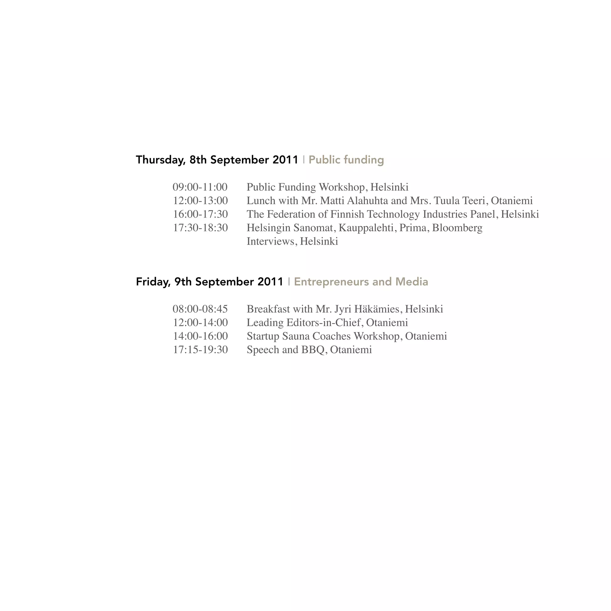 Thursday, 8th September 2011 I Public funding

      09:00-11:00   Public Funding Workshop, Helsinki
      12:00-13:00   Lunch with Mr. Matti Alahuhta and Mrs. Tuula Teeri, Otaniemi
      16:00-17:30   The Federation of Finnish Technology Industries Panel, Helsinki
      17:30-18:30   Helsingin Sanomat, Kauppalehti, Prima, Bloomberg
                    Interviews, Helsinki


Friday, 9th September 2011 I Entrepreneurs and Media

      08:00-08:45   Breakfast with Mr. Jyri Häkämies, Helsinki
      12:00-14:00   Leading Editors-in-Chief, Otaniemi
      14:00-16:00   Startup Sauna Coaches Workshop, Otaniemi
      17:15-19:30   Speech and BBQ, Otaniemi
 
