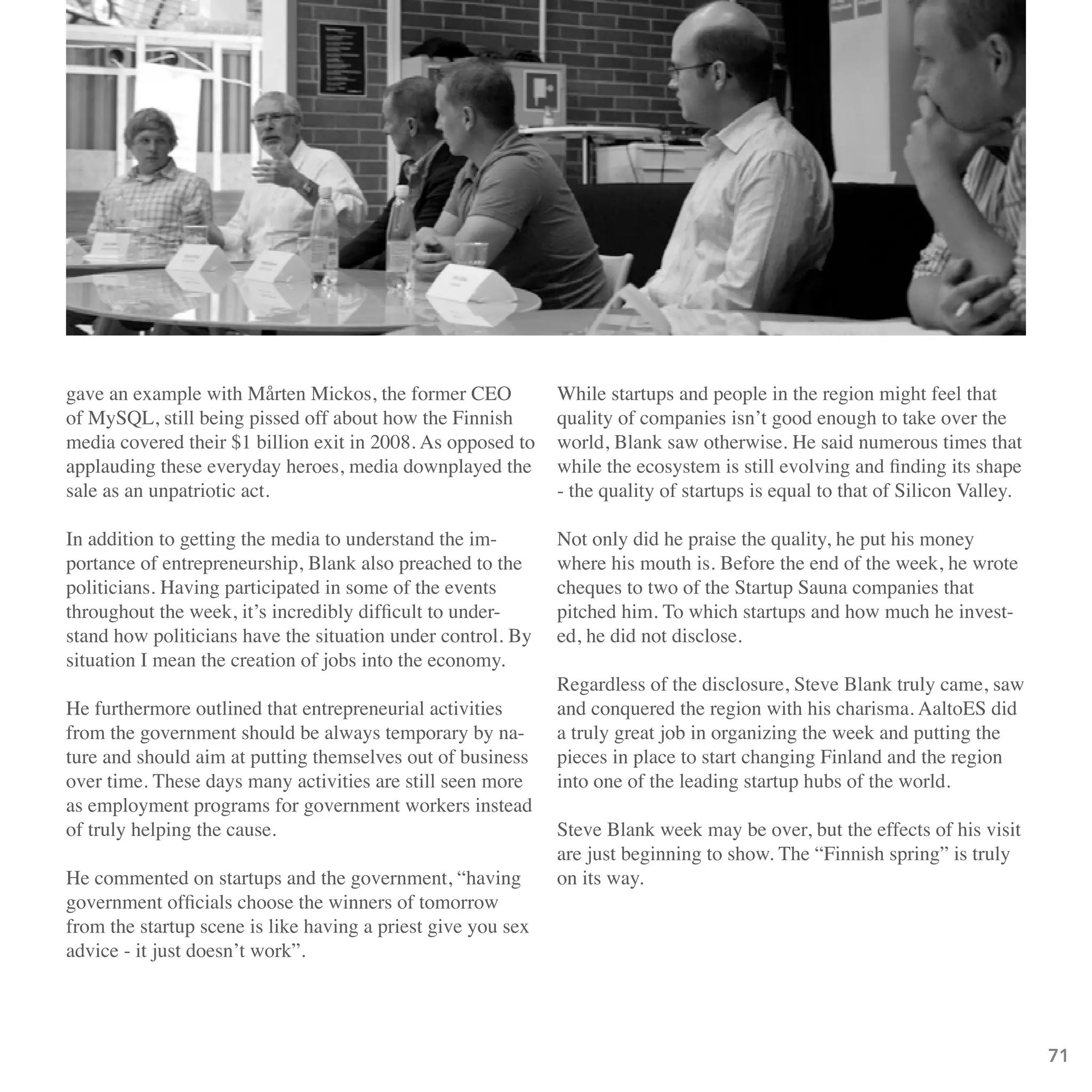 gave an example with Mårten Mickos, the former CEO            While startups and people in the region might feel that
of MySQL, still being pissed off about how the Finnish        quality of companies isn’t good enough to take over the
media covered their $1 billion exit in 2008. As opposed to    world, Blank saw otherwise. He said numerous times that
applauding these everyday heroes, media downplayed the        while the ecosystem is still evolving and finding its shape
sale as an unpatriotic act.                                   - the quality of startups is equal to that of Silicon Valley.

In addition to getting the media to understand the im-        Not only did he praise the quality, he put his money
portance of entrepreneurship, Blank also preached to the      where his mouth is. Before the end of the week, he wrote
politicians. Having participated in some of the events        cheques to two of the Startup Sauna companies that
throughout the week, it’s incredibly difficult to under-      pitched him. To which startups and how much he invest-
stand how politicians have the situation under control. By    ed, he did not disclose.
situation I mean the creation of jobs into the economy.
                                                              Regardless of the disclosure, Steve Blank truly came, saw
He furthermore outlined that entrepreneurial activities       and conquered the region with his charisma. AaltoES did
from the government should be always temporary by na-         a truly great job in organizing the week and putting the
ture and should aim at putting themselves out of business     pieces in place to start changing Finland and the region
over time. These days many activities are still seen more     into one of the leading startup hubs of the world.
as employment programs for government workers instead
of truly helping the cause.                                   Steve Blank week may be over, but the effects of his visit
                                                              are just beginning to show. The “Finnish spring” is truly
He commented on startups and the government, “having          on its way.
government officials choose the winners of tomorrow
from the startup scene is like having a priest give you sex
advice - it just doesn’t work”.




                                                                                                                              71
 