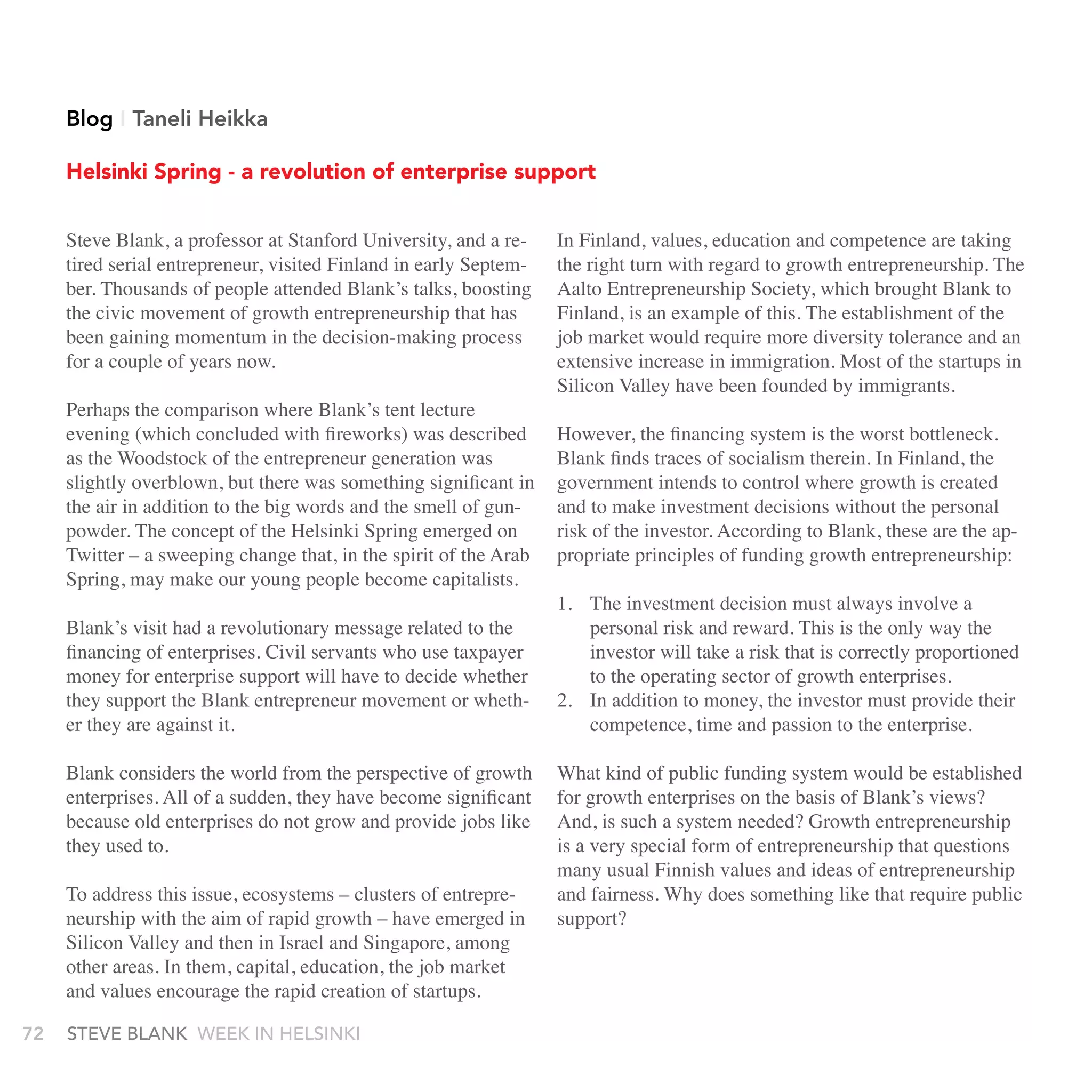 Blog I Taneli Heikka

     Helsinki Spring - a revolution of enterprise support


     Steve Blank, a professor at Stanford University, and a re-    In Finland, values, education and competence are taking
     tired serial entrepreneur, visited Finland in early Septem-   the right turn with regard to growth entrepreneurship. The
     ber. Thousands of people attended Blank’s talks, boosting     Aalto Entrepreneurship Society, which brought Blank to
     the civic movement of growth entrepreneurship that has        Finland, is an example of this. The establishment of the
     been gaining momentum in the decision-making process          job market would require more diversity tolerance and an
     for a couple of years now.                                    extensive increase in immigration. Most of the startups in
                                                                   Silicon Valley have been founded by immigrants.
     Perhaps the comparison where Blank’s tent lecture
     evening (which concluded with fireworks) was described        However, the financing system is the worst bottleneck.
     as the Woodstock of the entrepreneur generation was           Blank finds traces of socialism therein. In Finland, the
     slightly overblown, but there was something significant in    government intends to control where growth is created
     the air in addition to the big words and the smell of gun-    and to make investment decisions without the personal
     powder. The concept of the Helsinki Spring emerged on         risk of the investor. According to Blank, these are the ap-
     Twitter – a sweeping change that, in the spirit of the Arab   propriate principles of funding growth entrepreneurship:
     Spring, may make our young people become capitalists.
                                                                   1. The investment decision must always involve a
     Blank’s visit had a revolutionary message related to the         personal risk and reward. This is the only way the
     financing of enterprises. Civil servants who use taxpayer        investor will take a risk that is correctly proportioned
     money for enterprise support will have to decide whether         to the operating sector of growth enterprises.
     they support the Blank entrepreneur movement or wheth-        2. In addition to money, the investor must provide their
     er they are against it.                                          competence, time and passion to the enterprise.

     Blank considers the world from the perspective of growth      What kind of public funding system would be established
     enterprises. All of a sudden, they have become significant    for growth enterprises on the basis of Blank’s views?
     because old enterprises do not grow and provide jobs like     And, is such a system needed? Growth entrepreneurship
     they used to.                                                 is a very special form of entrepreneurship that questions
                                                                   many usual Finnish values and ideas of entrepreneurship
     To address this issue, ecosystems – clusters of entrepre-     and fairness. Why does something like that require public
     neurship with the aim of rapid growth – have emerged in       support?
     Silicon Valley and then in Israel and Singapore, among
     other areas. In them, capital, education, the job market
     and values encourage the rapid creation of startups.

72   stEvE bLank WEEk In HELsInkI
 