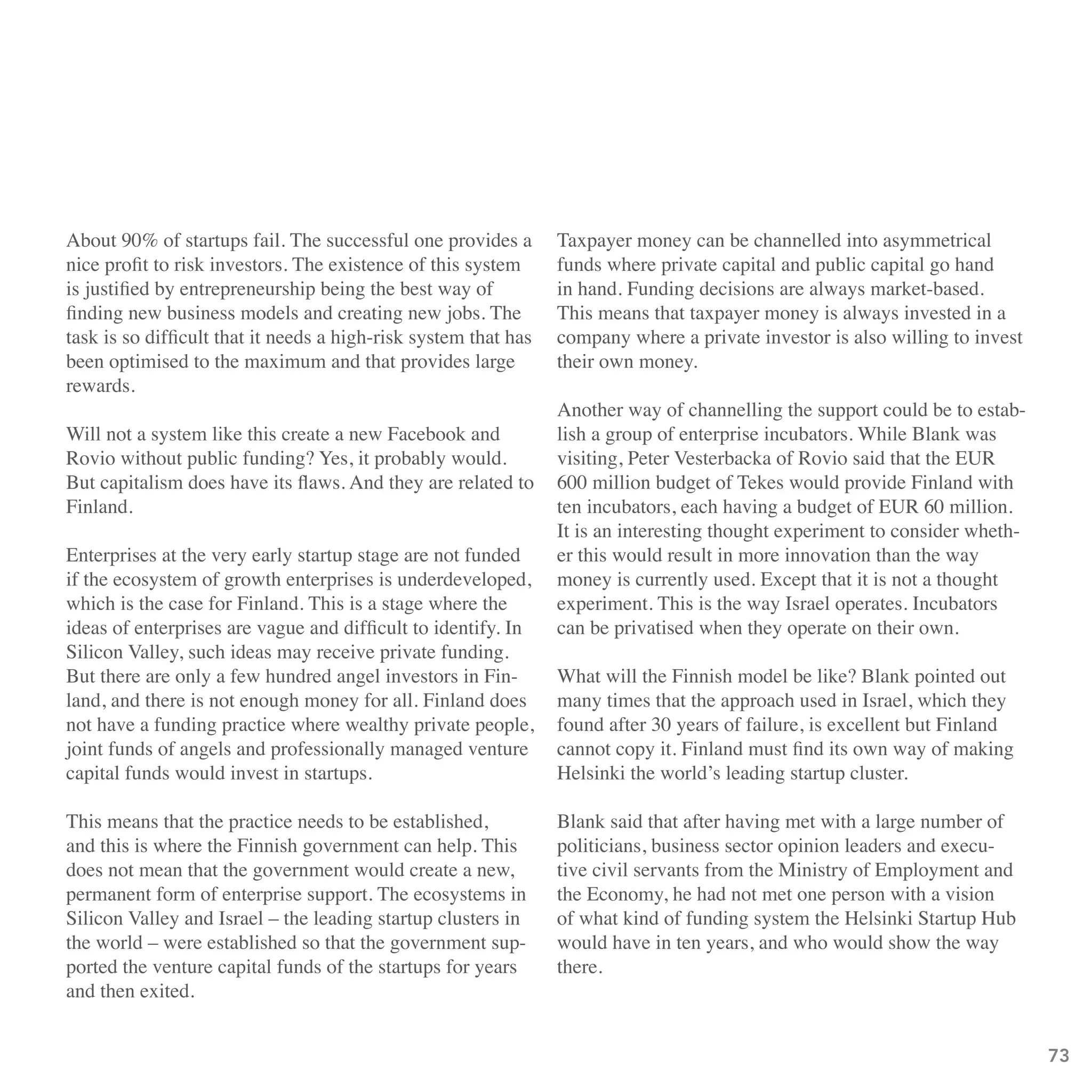 About 90% of startups fail. The successful one provides a        Taxpayer money can be channelled into asymmetrical
nice profit to risk investors. The existence of this system      funds where private capital and public capital go hand
is justified by entrepreneurship being the best way of           in hand. Funding decisions are always market-based.
finding new business models and creating new jobs. The           This means that taxpayer money is always invested in a
task is so difficult that it needs a high-risk system that has   company where a private investor is also willing to invest
been optimised to the maximum and that provides large            their own money.
rewards.
                                                                 Another way of channelling the support could be to estab-
Will not a system like this create a new Facebook and            lish a group of enterprise incubators. While Blank was
Rovio without public funding? Yes, it probably would.            visiting, Peter Vesterbacka of Rovio said that the EUR
But capitalism does have its flaws. And they are related to      600 million budget of Tekes would provide Finland with
Finland.                                                         ten incubators, each having a budget of EUR 60 million.
                                                                 It is an interesting thought experiment to consider wheth-
Enterprises at the very early startup stage are not funded       er this would result in more innovation than the way
if the ecosystem of growth enterprises is underdeveloped,        money is currently used. Except that it is not a thought
which is the case for Finland. This is a stage where the         experiment. This is the way Israel operates. Incubators
ideas of enterprises are vague and difficult to identify. In     can be privatised when they operate on their own.
Silicon Valley, such ideas may receive private funding.
But there are only a few hundred angel investors in Fin-         What will the Finnish model be like? Blank pointed out
land, and there is not enough money for all. Finland does        many times that the approach used in Israel, which they
not have a funding practice where wealthy private people,        found after 30 years of failure, is excellent but Finland
joint funds of angels and professionally managed venture         cannot copy it. Finland must find its own way of making
capital funds would invest in startups.                          Helsinki the world’s leading startup cluster.

This means that the practice needs to be established,            Blank said that after having met with a large number of
and this is where the Finnish government can help. This          politicians, business sector opinion leaders and execu-
does not mean that the government would create a new,            tive civil servants from the Ministry of Employment and
permanent form of enterprise support. The ecosystems in          the Economy, he had not met one person with a vision
Silicon Valley and Israel – the leading startup clusters in      of what kind of funding system the Helsinki Startup Hub
the world – were established so that the government sup-         would have in ten years, and who would show the way
ported the venture capital funds of the startups for years       there.
and then exited.


                                                                                                                              73
 