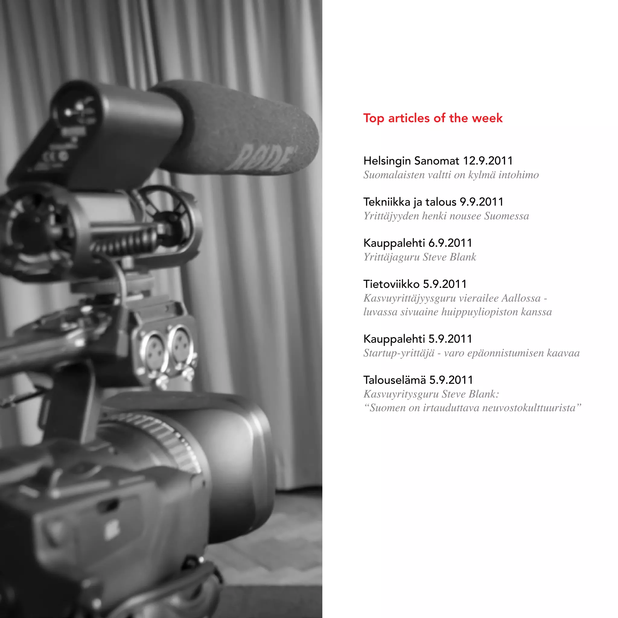 Top articles of the week


                                    Helsingin sanomat 12.9.2011
                                    Suomalaisten valtti on kylmä intohimo

                                    tekniikka ja talous 9.9.2011
                                    Yrittäjyyden henki nousee Suomessa

                                    kauppalehti 6.9.2011
                                    Yrittäjaguru Steve Blank

                                    tietoviikko 5.9.2011
                                    Kasvuyrittäjyysguru vierailee Aallossa -
                                    luvassa sivuaine huippuyliopiston kanssa

                                    kauppalehti 5.9.2011
                                    Startup-yrittäjä - varo epäonnistumisen kaavaa

                                    talouselämä 5.9.2011
                                    Kasvuyritysguru Steve Blank:
                                    “Suomen on irtauduttava neuvostokulttuurista”




74   stEvE bLank WEEk In HELsInkI
 